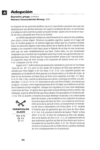 Rom 815;
Gál 45,
Ef 1 5
Adopción
Expresión griega: jUlothesla
Número Concordancia Strong: 5206
La mayona de las personas prefiere nacer en una famlha amorosa mas que ser
adoptada por una famlha amorosa En cuanto a la famlha de DIOs el nacImIento
y la adopclOn del creyente suceden al mIsmo tIempo QUIen cree enJesus es naCI-
do de DIos y adoptado por DIos en su famlha
La palabra gnega para adopClon esta formada de la umon de dos palabras
JUlOS (hIJo) y thesls (lugar) Entonces la palabra slgmfica puesto en el lugar del
hIJo El vocablo gnego es un termInO legal que IndICa que los creyentes reCIben
todos los derechos legales como hIJos dentro de la famlha de DIOS Cuando DIOS
adopta a los creyentes como hIJOS, pone el Espmtu de su HIJo en sus corazones
para que aSI sean verdaderamente sus hIJos Como tales, no son meramente
adoptados (en el sentIdo que la palabra tIene hoy en dla) SInO genuInamente en-
gendrados por DIos El hace que los "hIJOS de hombre' pasen a ser 'hIJOS de DIOs"
La expreslOn hIJos de DIos Incluye a los creyentes de ambos sexos (ver 2 Cor
6 18 comparar con Isa 43 6)
Segun el NT todos somos pecadores por naturaleza y por eso se nos llama
hIJos de Ira (Ef 23), pero es por medIo de la graCIa de DIos que qUIenes son
amados por DIos llegan a ser sus hIJos (1 Jn 3 12) Los creyentes pueden ser
adoptados en la famIlIa de DIos graCIas a su dIvino amor y a la obra de Cnsto SI
bIen en las Escnturas se llama hIJos de DIos a los creyentes (ver Mat 5 9 Rom
8 14,19 Gal 3 26), cuando se denomIna aSI a Jesus, es porque se refiere a su del-
dad (Mat 1125-27,1616-17) JesucnstoesunoconOlOselPadre ensustanClay
en glona ACnsto, como segunda persona de la Tnmdad, se lo dIferenCIa del Pa-
dre al llamarlo el HIJo umgemto Aunque los creyentes en Cnsto sean adoptados
como hIJos de DIos no qUIere deCIr que esten a la par del HIJo dIVIno y eterno Sm
embargo, es por la obra del HIJo que DIos adopto a los pecadores en su famIlIa (Ef
I 4-6) Por su muerte y resurrecclOn Jesus destruyo el pecado y su consecuente
pena de muerte, y ha recubIerto a los creyentes de JustICIa
necesana para ser hIJos de DIos Los cnstIanos son los be-
nefiClanos de la obra de Cnsto, se transforman en herede-
ros de DIos y coherederos con Cnsto (Rom 8 17) reCIben
VERSíCULOS el Espmtu que les garantIza que son hIJos de DIos (Rom
CLAVE 815 Gal 46) YtIenen el derecho de llamar "Padre" a DIOS
(Rom 8 15-16) SI bIen los cnstlanos ya han sIdo adopta-
dos en la famlha de DIOS (l]TI 3 1), no expenmentaran lo
que realmente SIgnIfica ser hIJO de DIOS hasta que sean re-
sUCItados de los muertos (Rom 821 23) ReClen entonces
reClblran la herenCIa de su Padre dIVInO y podran dIsfrutar
de VlVIT constantemente en su presencIa
218
 