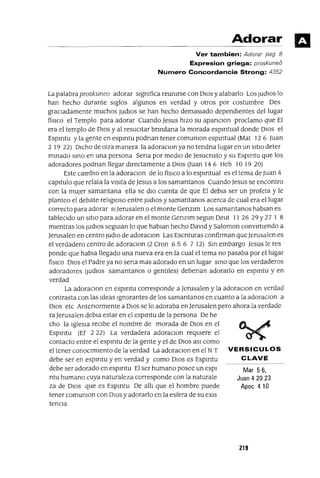 Mar 56,
Juan 4 20 23
Apoe 410
Adorar
Ver tambien: Adorar pag 8
Expresion griega: proskuneo
Numero Concordancia Strong: 4352
La palabra proskuneo adorar slgmfica reumrse con DIOS y alabarlo Los judlOS lo
han hecho durante sIglos algunos en verdad y otros por costumbre Des
graCladamente muchos judloS se han hecho demasIado dependIentes del lugar
físICO el Templo para adorar Cuando Jesus hIzo su apanClon proclamo que El
era el templo de DIos y al resucItar bnndana la morada espmtual donde DlOS el
Espmtu y la gente en espmtu podnan tener comumon espmtual (Mat 12 6 Juan
2 19 22) DICho de otra manera la adoraclOn ya no tendna lugar en un SItIO deter
mInado SInO en una persona Sena por medIo de Jesucnsto y su Espmtu que los
adoradores podnan llegar dIrectamente a DIos auan 14 6 Heb 10 19 20)
Este cambIo en la adoraClon de lo físICO a lo espmtual es el tema de Juan 4
capItulo que relata la vIsIta de Jesus a los samantanos Cuando Jesus se encontro
con la mUjer samantana ella se dIo cuenta de que El debla ser un profeta y le
planteo el debate relIgIOso entre judlOS y samantanos acerca de cual era el lugar
correcto para adorar SI]erusalen o el monte Genzlm Los samantanos hablan es
tableCldo un sItIO para adorar en el monte Genzlm segun Deut 11 26 29 Y27 1 8
mIentras los judlOS segUlan lo que hablan hecho DaVId y Saloman convIrtIendo a
Jerusalen en centro judlO de adoraclOn Las Escnturas confirman queJerusalen es
el verdadero centro de adoraClon (2 Cron 65 6 7 12) SIn embargo Jesus le res
ponde que habla llegado una nueva era en la cual el tema no pasaba por el lugar
físICO DIOS el Padre ya no sena mas adorado en un lugar SInO que los verdaderos
adoradores (judlOs samantanos o gentIles) debenan adorarlo en espmtu y en
verdad
La adoraclOn en espmtu corresponde a Jerusalen y la adoraClan en verdad
contrasta con las Ideas Ignorantes de los samantanos en cuanto a la adoraClon a
DIOS etc Antenormente a DIOS se lo adoraba en Jerusalen pero ahora la verdade
raJerusalen debla estar en el espmtu de la persona De he
cho la IgleSIa reCIbe el nombre de morada de DIOS en el
Espmtu (Ef 2 22) La verdadera adoraclOn reqUIere el
contacto entre el espmtu de la gente y el de DIOS aSI como
el tener conOCImIento de la verdad La adoraClon en el NT VERSICULOS
debe ser en espmtu y en verdad y como DIOS es Espmtu CLAVE
debe ser adorado en espmtu El ser humano posee un espl
ntu humano cuya naturaleza corresponde con la naturale
za de DIOS que es Espmtu De allI que el hombre puede
tener comumon con DIOS y adorarlo en la esfera de su eXls
tencla
219
 