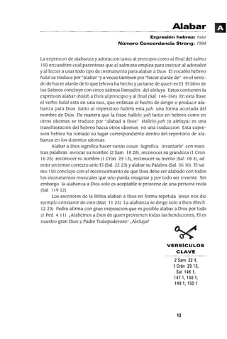 Alabar
Expresión hebrea: halal
Número Concordancia Strong: 1984
La expreslOn de alabanza y adoraclOn tanto al pnnClplO como al final del salmo
150 encuadran cual parentesls que el salmIsta emplea para instrUIr al adorador
y al lector a usar todo tIpO de Instrumento para alabar a DIOS El vocablo hebreo
halal se traduce por "alabar' y a veces tamblen por "hacer alarde de" en el sentI-
do de hacer alarde de lo queJehova ha hecho y Jactarse de qUIen es El El lJbro de
los Salmos concluye con cmco salmos llamados del aleluya Estos contIenen la
expreslOn alabar (halal) a DIOS al pnnClplo y al final (Sal 146-150) En esta frase
el verbo halal esta en una ralZ, que enfatIza el hecho de dmglr o prodUCIr ala-
banza para DIOS Junto al ImperatIvo hallelu estayah una forma acortada del
nombre de DIOS De manera que la frase hallelu yah tanto en hebreo como en
otros IdIOmas se traduce por "alabad a DIOS" Hallelu-yah (o aleluya) es una
translJteraClon del hebreo haCIa otros IdIOmas no una traducclOn Esta expre-
slon hebrea ha tomado su lugar correspondIente dentro del repertono de ala-
banza en los dlstmtos IdIOmas
Alabar a DIOS slgmfica hacer vanas cosas Slgmfica levantarle' con nues
tras palabras Invocar su nombre (2 Sam 1828), reconocer su grandeza (1 Cron
1625) reconocer su nombre (1 Cron 2913), reconocer su mento (Sal 183), ad
mltlr un temor correcto ante El (Sal 22 23) Yalabar su Palabra (Sal 56 10) El sal
mo 150 concluye con el reconOCImIento de que DIOS debe ser alabado con todos
los mstrumentos musIcales que uno pueda Imaginar y por todo ser VIVIente Sm
embargo la alabanza a DIOS solo es aceptable SI provIene de una persona recta
(Sal 119 12)
Los escntores de la BlblJa alaban a DIOS en forma repetIda Jesus nos dIO
ejemplo constante de esto (Mat 11 25) La alabanza se dmge solo a DIOS (Hech
1223) Pedro afIrma con gran msplraClon que es pOSIble alabar a DIOS por todo
(1 Ped 4 11) ¡Alabemos a DIOS de qUien provIenen todas las bendICIOnes, El es
nuestro gran DIOS y Padre Todopoderoso! ¡Aleluya!
VERSíCULOS
CLAVE
2 Sam 224,
1 Crón 2913,
Sal 146 1,
1471,1481,
1491,1501
13
 