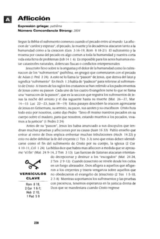 Rom 818,
2 Cor 1 6-7;
Heb 210,
1 Ped 59
Aflicción
Expresión griega: pathema
Número Concordancia Strong: 3804
Segun la BIblia el sufnmlento comenzo cuando el pecado entro al mundo La afhc-
Clan de' cardos y espmas", el pecado, la muerte y la decadenCIa atacaron tanto a la
humanidad como a la creaclOn (Gen 3 16-19, Rom 8 18-21) El sufnmlento y la
mlsena por causa del pecado es algo comun a toda la humamdad y nuestra corta
vIda esta llena de problemas aob 14 1 6) Es ImposIble para los seres humanos eVI-
tar catastrofes naturales, dolenCIas fisICas o conflIctos mterpersonales
Jesucnsto llevo sobre slla angustIa y el dolor de la humanidad como la culmI-
naClon de los "sufnmlentos" (pathema, en gnego) que comenzaron con el pecado
de Adan (1 Ped 2 24) Aesto se lo llama la "paslon" de Jesus, que denva dellatm y
sIgnifica "sufnmIento" En Hech 1 3 habla de "padecer" para refenrse al sufnmIen-
to de Cnsto Atraves de los SIglos los cnstIanos se han refendo a los padeCImIentos
de Jesus como su paslOn Cada uno de los cuatro Evangelios tIene lo que se llama
una "narraClon de la paslOn", que es la secClon que regIstra los sufnmIentos de Je-
sus la noche del arresto y el dla SIgUIente hasta su muerte (Mat 26-27, Mar
14-15 Luc 22-23, Juan 18-19) Estos pasajes descnben la oraClon agonizante
de Jesus en Getsemanl, su arresto, su JUICIO, sus azotes y su cruClfixlon Cnsto hIZO
todo esto por nosotros, como dIJO Pedro "llevo él mIsmo nuestros pecados en su
cuerpo sobre el madero, para que nosotros, estando muertos a los pecados, VIva-
mos a la JUStICIa" (1 Pedro 2 24)
Antes de su "paslOn", Jesus les habla anunCIado a sus dISClpulos que ten-
dnan muchas pruebas y aflICCIOnes por su causa auan 16 33) Pablo enseño que
entrar al remo de DIOS Implica enfrentar muchas tnbulaclOnes (Hech 14 22) Y
esto no debe debIlitar la fe del creyente (1 Tes 3 3) smo que estas deben IdentIfi-
carse como el fin del sufnmlento de Cnsto por su cuerpo, la IgleSIa (2 Cor
4 10-11, Col 1 24) La BIblia dICe que habra mas aflICclon a medIda que se aproXI-
me "el fin" (Mat 24 9-14,2 Tlm 3 13) Las fuerzas de Satanas atacaran mtentan-
do decepCIonar y destruIr a los "escogIdos" (Mat 2424,
2 Tes 2 9-12) Cuando Jesucnsto se revele desde los CIelos
en un fuego abrasador, DIOS afllg1ra a aquellos que aflIgIe-
ron a los creyentes y traera venganza sobre aquellos que
VERSíCULOS no obedeCIeron el evangelio de Jesucnsto (2 Tes 1 5-10,
CLAVE 2 7-8) MIentras soportamos los sufnmlentos y las pruebas
con paCIenCIa, tenemos esperanza en la JustICIa dIvma de
DIOS que se mamfestara cuando Cnsto regrese
220
 