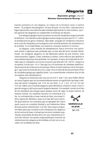 Gál 424
VERSíCULO
CLAVE
Alegoría
Expresión griega: a/egoreo
Número Concordancia Strong: 238
Cuando pensamos en una alegona, un claslCo de la lIteratura viene a nuestra
mente "El progreso del peregnno" de Juan Bunyan En ese lIbro, cada persona y
lugar representan una determmada realIdad espIrItual de la vida cnstlana QUle
nes Ignoran las alegonas no comprenden el mensaje de Bunyan
Los antiguos gnegos fueron pIOneros en esto de mterpretar alegoncamente
la lIteratura Los maestros JudlOs gnegos usaron alegonas para que el A T cobra-
ra sentido para los greco-romanos Mas tarde, un grupo de mterpretes cnstIanos
en la zona de AleJandna uso la alegona como metodo pnmano de mterpretaClon
de la BiblIa En la Edad Media, los maestros cnstIanos tamblen lo hicieron
La alegona, como metodo de mterpretaclOn, busca encontrar una aplIca-
clan moral o espIrItual mas profunda que va mas alla del texto tomado lIteral-
mente Un mterprete alegonco ve las diferentes partes de una hlstona, tales
como personas, lugares, cosas, numeros y colores, como mdlClos que apuntan a
una realIdad espIrItual mas profunda Por ejemplo, el autor de la Eplstola de Ber
nabe (que en realIdad es un escnto anommo que data del 120-130 d C) alegonza
el numero 318 de Gen 14 14 DIJO que los 318 sirvientes de Abraham simbolIza
ban la muerte de Cnsto en la cruz porque 300 es el valor numenco de la letra gne-
ga T, que tiene la forma de una cruz, y que 18 es el valor de las dos pnmeras letras
de la palabra gnega que slgmfica Jesus Los comentanstas cnstlanos hoy en dla
no aceptan esta mterpretaClon
Alegona se menCiona solo una vez en el NT (Gal 4 24), pero Pablo afirma
en vanos lugares que las escnturas hebreas tienen un slgmficado tlpOlOglCO ade-
mas del lIteral (comparar Gal 422 26 con Rom 5 14, 1 Cor 10 1-4) En Gal
422-26, Pablo usa el metodo alegonco para Identificar a Ismael e Isaac como ti-
pos del antiguo y del nuevo pacto respectivamente Por ejemplo, Ismael es el tipO
de los miembros del antiguo pacto porque naClo de Agar, la mUjer esclava, de
manera Similar, los IsraelItas naCieron en esclavitud a la
ley La contrapartida es Isaac naCido de Sara, una mUjer lI-
bre y esposa de Abraham, Isaac es el tipO del nuevo pacto
De Igual manera, los cnstlanos que se apropian del nuevo
pacto nacen en completa lIbertad y son habitantes lIbres
de laJerusalen celestial (Gal 424-26) DIOS msplro al apos-
tal Pablo para que escnblera esta mterpretaclOn alegonca
de la hlstona de Isaac e Ismael que encierra verdades espI-
ntuales Imposibles de descubnr con una mterpretaClon lI-
teral del Genesls Es nuestra responsabilIdad controlar las
mterpretaClones alegoncas de la BiblIa a fin de ver SI com-
Clden con la Palabra de DIOS
221
 
