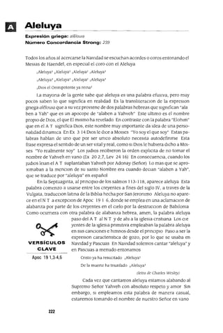 Aleluya
Expresión griega: a/e/aula
Número Concordancia Strong: 239
Todos los años al acercarse la NavIdad se escuchan acordes o coros entonando el
MesIas de Haendel, en espeCIal el coro con el Aleluya
¡Aleluya' ¡Aleluya' ¡Aleluya' ¡Aleluya'
¡Aleluya' ¡Aleluya' ¡Aleluya' ¡Aleluya'
¡DIOS el Ommpotente ya rema'
La mayona de la gente sabe que aleluya es una palabra efusIva, pero muy
pocos saben lo que slgmfica en realIdad Es la translIteraclon de la expreslOn
gnega alelowa que a su vez provIene de dos palabras hebreas que slgmfican "ala
ben a Yah" que es un apocope de "alaben a Yahveh" Este ultImo es el nombre
propIO de DIOS, el que El mIsmo ha revelado En contraste con la palabra "Elohlm"
que en el A T slgmfica DIOS, este nombre muy Importante da Idea de una perso-
nalIdad dmamICa En Ex 3 14 DIos le dICe a MOlses "Yo soy el que soy" Estas pa-
labras hablan de uno que por ser umco absoluto necesIta autodefimrse Esta
frase expresa el sentIdo de un ser vItal y real, como SI DIos le hubIera dICho a MOl-
ses "Yo realmente soy" Los ludIOS reCIbIeron la orden explICIta de no tomar el
nombre de Yahveh en vano (Ex 202,7, Lev 24 16) En consecuenCIa, cuando los
ludIOS lelan el A T suplantaban Yahveh por Adonay (Señor) Lo mas que se apro-
xImaban a la menClon de su santo Nombre era cuando deClan "alaben a Yah",
que se traduce por "aleluya" en español
En la Septuagmta, al pnnClplo de los salmos 113-118, aparece aleluya Esta
palabra comenzo a usarse entre los creyentes a fines del sIglo IV, a traves de la
Vulgata, traduCClon latma de la BIblIa hecha por San]erommo Aleluya no apare-
ce en el NT a excepclon de Apoc 19 1 6, donde se emplea en una aclamaClon de
alabanza por parte de los creyentes en el CIelo por la destrucclon de BabIloma
Como OCUrrIera con otra palabra de alabanza hebrea, amen, la palabra aleluya
paso del A T al N T Yde ahl a la IgleSIa cnstlana Los Cle
yentes de la IgleSIa pnmltlva empleaban la palabra aleluya
en sus canCIones e hImnos desde el prmClplO Paso a ser la
expreslOn caractenstICa de gozo, por lo que se usaba en
VERSíCULOS NavIdad y Pascuas En NavIdad solemos cantar "aleluya" y
CLAVE en Pascuas a menudo entonamos
Apoe 19 1,3-4,6
222
Cnsto ya ha resuCltado ¡Aleluya'
De la muerte ha tnunfado ¡Aleluya'
(letra de Charles Wesley)
Cada vez que cantamos aleluya estamos alabando al
supremo Señor Yahveh con absoluto respeto y amor Sm
embargo, SI empleamos esta palabra de manera casual,
estaremos tomando el nombre de nuestro Señor en vano
 
