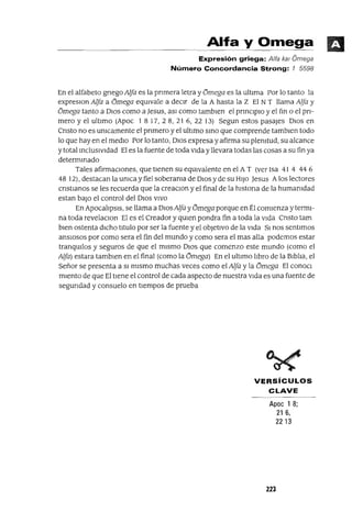 Alfa y Omega
Expresión griega: Alfa ka! Omega
Número Concordancia Strong: 7 5598
En el alfabeto gnegoAlfa es la pnmera letra y Omega es la ultIma Por lo tanto la
expreslOn Alfa a Omega eqUIvale a decIr de la A hasta la Z El N T llama Alfa y
Omega tanto a DIOS como a ]esus, aSI como tamblen el pnnClplO y el fm o el pn-
mero y el ultImo (Apoc 1 8 17, 28, 21 6, 22 13) Segun estos pasajes DIOs en
Cnsto no es umcamente el pnmero y el ultImo smo que comprende tamblen todo
lo que hay en el medIO Por lo tanto, DIos expresa y afirma su plenItud, su alcance
y total mcluslvldad El es la fuente de toda VIda y llevara todas las cosas a su fin ya
determmado
Tales afirmaCIones, que tIenen su equIvalente en el A T (ver Isa 41 4 44 6
48 12), destacan la umca y fiel soberama de DIos y de su HIJo Jesus Alos lectores
cnstlanos se les recuerda que la creaclOn y el final de la hlstona de la humamdad
estan baJo el control del DIos VIVO
En ApocalIpsIs, se llama a DIOsAlfa y Omega porque en Él comIenza y termI-
na toda revelaclOn El es el Creador y qUIen pondra fin a toda la VIda Cnsto tam
bIen ostenta dICho tItulo por ser la fuente y el obJetIVO de la VIda SI nos sentImos
ansIosos por como sera el fin del mundo y como sera el mas alla podemos estar
tranqUIlos y seguros de que el mIsmo DIos que comenzo este mundo (como el
Alfa) estara tamblen en el final (como la omega) En el ultImo lIbro de la BIblIa, el
Señor se presenta a SI mIsmo muchas veces como el Alfa y la Omega El conoCl
mIento de que El tIene el control de cada aspecto de nuestra VIda es una fuente de
segundad y consuelo en tiempos de prueba
VERSíCULOS
CLAVE
Apoc 1 8;
21 6,
2213
223
 