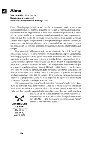 Alma
Ver también: Alma pag 14
Expresión griega: psule
Número Concordancia Strong: 5590
Platon, filosofo gnego del sIglo IV a C ,perClblO al alma como un elemento eterno
en los seres humanos mIentras el cuerpo perece con la muerte, el alma perma-
nece mdestructlble Segun Platon, el alma entra en otro cuerpo al monr, SI habla
SIdo perversa en VIda, sena envIada a un ser humano mfenor, o mcluso a un anI-
malo un ave Por medIO de sucesIVas reencarnaCIones, de un cuerpo a otro, el
alma se podla llegar a purgar del mal En los pnmeros sIglos de la era cnstIana, el
gnostICIsmo enseñaba que el cuerpo era la pnslon del alma La redenClon vIene a
los mlClados en los secretos gnostlCos, los cuales conducen a lIberar el alma del
cuerpo
El pensamIento blblIco acerca del alma es dIferente En el A T "alma" sIg-
nIfIca lo que es VItal a los seres humanos en el sentIdo mas amplIO Las palabras
hebreas y gnegas para "alma' generalmente se traducen como "vIda", y ocasIO-
nalmente se pueden usar para refenrse a la VIda de las cnaturas (Gen I 20)
'Alma por alma" slgmfica "vIda por VIda" (Ex 2I 23) En el NT la palabra gnega
para "alma", psuJe, es smOnImo de "vIda" De los segUldores de Jesus se dICe que
arnesgaron su VIda (alma) por causa de El (Hech 15 26) Como el HIJo del Hom-
bre Jesus no vmo para ser servIdo, pero para servIr y poner su VIda (alma) en
rescate por muchos (Mar 10 45) Como el buen pastor, El pone su VIda (alma)
por las ovejas Uuan 10 14-I 8) En Lucas 14 26 la condlClon para ser dlsClpulo es
aborrecer la propIa "alma", esto es, estar dIspuesto a negarse a SI mIsmo hasta
el extremo de perder la VIda por amor de Cnsto
En vanas ocasIOnes "alma" puede SIgnIficar "persona" (Hech 243, I Ped
3 20) La expreslon "toda alma vIvIente" (Apoc 16 3) refleja el aspecto VItal de los
seres VIVOS Se refiere a la persona, al SItIO de sus emOCIOnes, al ser mtlmo de
cada uno Por ejemplo, cuando Jesús sufno la agoma, dIJO que su alma estaba
tnste (Mat 2638) En un escenano totalmente dlstmto, Je-
sus prometlo descanso para el alma de aquellos que VInIe-
ran a El (Mat II 29) AqUl, como en otros pasajes, "alma"
denota la persona en su esencIa
VERSíCULOS
CLAVE
Mar. 1045,
Lue 1426,
Juan 10 15,17
224
 