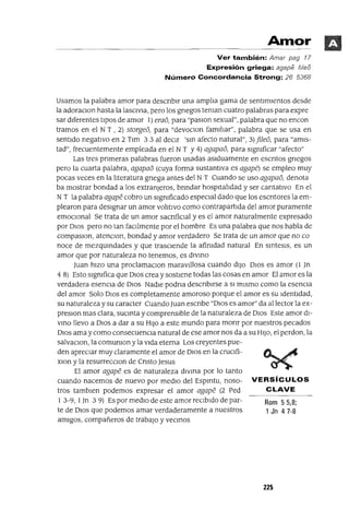 Rom 55,8;
1 Jn 47-8
Amor
Ver también: Amar pag 17
Expresión griega: agape (¡feo
Número Concordancia Strong: 26 5368
Usamos la palabra amor para descnblr una amplJa gama de sentImIentos desde
la adoraClon hasta la laSCIVia, pero los gnegos teman cuatro palabras para expre
sar dIferentes tIpOS de amor 1) erao, para "paslOn sexual", palabra que no encon
tramos en el NT , 2) storgeo, para "devoClon famJllar", palabra que se usa en
sentIdo negatIvo en 2 Tlm 33 al deCIr 'sm afecto natural", 3) jijeo, para "amIs-
tad", frecuentemente empleada en el NT Y4) agapao, para slgmficar "afecto"
Las tres pnmeras palabras fueron usadas aSIduamente en escntos gnegos
pero la cuarta palabra, agapao (cuya forma sustantIVa es agape) se empleo muy
pocas veces en la lJteratura gnega antes del NT Cuando se uso agapao, denota
ba mostrar bondad a los extranjeros, bnndar hospltalJdad y ser cantatlvo En el
NT la palabra agape cobro un slgmficado espeCIal dado que los escntores la em-
plearon para deSIgnar un amor volitIVO como contrapartIda del amor puramente
emOCIonal Se trata de un amor sacnfiClal y es el amor naturalmente expresado
por DIOS pero no tan facJlmente por el hombre Es una palabra que nos habla de
compaslOn, atenClon, bondad y amor verdadero Se trata de un amor que no ca
nace de mezqumdades y que traSCIende la afimdad natural En smtesls, es un
amor que por naturaleza no tenemos, es dIVmo
Juan hIZO una proclamaclOn maravIllosa cuando dIJO DIOS es amor (l Jn
4 8) Esto slgmfica que DIOS crea y sostIene todas las cosas en amor El amor es la
verdadera esenCIa de DIOS NadIe podna descnblrse a SI mIsmo como la esenCIa
del amor Solo DIOS es completamente amoroso porque el amor es su IdentIdad,
su naturaleza y su caracter Cuando Juan escnbe "DIOS es amor" da al lector la ex-
preslOn mas clara, sucmta y comprensIble de la naturaleza de DIOS Este amor dl-
vmo llevo a DIOS a dar a su HIJO a este mundo para monr por nuestros pecados
DIOS ama y como consecuenCIa natural de ese amor nos da a su HIJO, el perdon, la
salvaClon, la comumon y la VIda eterna Los creyentes pue-
den apreciar muy claramente el amor de DIOS en la cruclfi-
xlon y la resurrecClon de Cnsto Jesus
El amor agape es de naturaleza dIVIDa por lo tanto
cuando nacemos de nuevo por medIO del Espmtu, noso- VERSíCULOS
tros tamblen podemos expresar el amor agape (2 red CLAVE
1 3-9, 1Jn 3 9) Es por medIO de este amor reCIbIdo de par-
te de DIOS que podemos amar verdaderamente a nuestros
amIgos, compañeros de trabajO y vecmos
225
 
