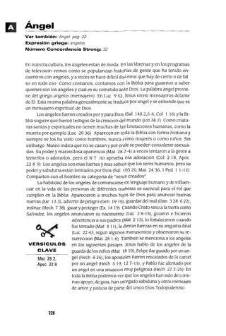 Mat 282,
Apoc 228
VERSíCULOS
CLAVE
Angel
Ver también: Angel pag 22
Expresión griega: angelos
Número Concordancia Strong: 32
En nuestra cultura, los angeles estan de moda En las llbrenas y en los programas
de televlslon vemos como se populanzan hlstonas de gente que ha temdo en-
cuentros con angeles, y a veces se hace dIl1cIl dl~cermr que hay de CIerto o de fal
so en todo eso Como cnstIanos, contamos con la BiblIa para gUIarnos a saber
qUIenes son los angeles y cual es su cometido ante DIOS La palabra angel provie-
ne del gnego angelos (mensajero) En Luc 952, Jesus envIO mensajeros delante
de El Esta misma palabra generalmente se traduce por angel y se entiende que es
un mensajero espIrItual de DIOS
Los angeles fueron creados por y para DIOS (Sal 1482,5-6, Col I 16) Yla BI-
blla sugiere que fueron testigos de la creaClOn del mundo Uob 38 7) Como cnatu-
ras santas y espIrItuales no tienen muchas de las lImitaCIones humanas, como la
muerte por ejemplo (Luc 20 36) Aparecen en toda la BiblIa con forma humana y
siempre se los ha ViStO como hombres, nunca como mUjeres o como mños Sm
embargo Mateo indica que no se casan y por ende se pueden considerar asexua-
dos Su poder y maravillosa apanencIa (Mat 28 2-4) a veces tentaron a la gente a
temerlos o adorarlos, pero el N T no aprueba esa adoraclOn (Col 2 18, Apoc
22 8 9) Los angeles son mas fuertes y mas sabios que los seres humanos, pero su
poder y sablduna estan lImitados por DIOS (Sal 103 20, Mat 24 36, I Ped I 1-12)
Comparten con el hombre su categana de "seres creados"
La habilIdad de los angeles de comumcarse en lenguaje humano y de mfluen-
CIar en la vida de las personas de diferentes maneras es esenCIal para el rol que
cumplen en la BiblIa ApareCieron a muchos hiJOS de DIOS para anunciar buenas
nuevasOue 133),advertlrdepelIgro(Gen 1915),guardardelmal(Dan 328 622),
instrUIr (Hech 7 38) guiary proteger (Ex 14 19) Cuando Cnsto VinO a la tierra como
Salvador, los angeles anunCIaron su naCImiento (Luc 28-15), guiaron e hICieron
advertenCIa a sus padres (Mat 2 13), lo fortaleCieron cuando
fue tentado (Mat 4 11), le dieron fuerzas en su angustIa final
(Luc 22 43, segun algunos manuscntos) y observaron su re-
surrecClon (Mat 28 1-6) Tamblen se menCIona a los angeles
en los siguientes pasajes Jesus hablo de los angeles de la
guarda de los mños (Mat 18 10), FelIpe fue guIado por un an-
gel (Hech 8 26), los apostoles fueron rescatados de la carcel
por un angel (Hech 5 19, 12 7-11), y Pablo fue alentado por
un angel en una sltuaclOn muy pelIgrosa (Hech 272-25) En
toda la BiblIa podemos ver que los angeles han Sido de conti-
nuo apoyo, de guIa, han otorgado sablduna y otros mensajes
de amor YJUStiCIa de parte del umco DIOS Todopoderoso
226
 