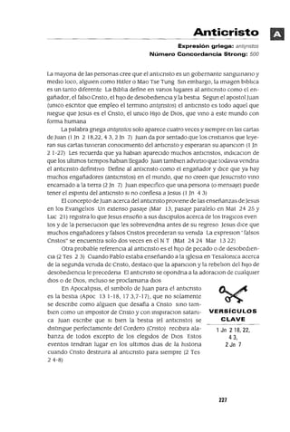 1 Jn 218,22,
43,
2 Jn 7
Anticristo
Expresión griega: antljnstos
Número Concordancia Strong: 500
La mayona de las personas cree que el antlcnsto es un gobernante sangumano y
medlo loco, algUlen como Hltler o Mao Tse Tung Sm embargo, la Imagen blbltca
es un tanto dIferente La Blblta define en vanos lugares al antlcnsto como el en-
gañador, el falso Cnsto, el hIJO de desobedIenCIa y la bestIa Segun el apostol Juan
(umco escntor que empleo el termmo antlJnstos) el antlcnsto es todo aquel que
megue que Jesus es el Cnsto, el umco HIJO de DIOS, que vmo a este mundo con
forma humana
La palabra gnega antlJnstos solo aparece cuatro veces y sIempre en las cartas
de Juan (1]TI 2 18,22, 4 3, 2 Jn 7) Juan da por sentado que los cnstlanos que leye-
ran sus cartas tuvIeran conOCImIento del anttcnsto y esperaran su apanclon (1 ]TI
2 1-27) Les recuerda que ya hablan aparecIdo muchos antICnstos, mdlcaclon de
que los ultlmos tlempos hablan llegado Juan tamblen advJrtlO que todavla vendna
el anttcnsto defimtlvo Define al antlcnsto como el engañador y dICe que ya hay
muchos engañadores (antlcnstos) en el mundo, que no creen que Jesucnsto vmo
encarnado a la tIerra (2 Jn 7) Juan espeCIfico que una persona (o mensaje) puede
tener el espmtu del antlcnsto SI no confiesa a Jesus (l]TI 4 3)
El concepto de Juan acerca del antlcnsto provIene de las enseñanzas de Jesus
en los EvangellOs Un extenso pasaje (Mar 13, pasaje paralelo en Mat 24 25 Y
Luc 21) regIstra lo que Jesus enseño a sus dlsclpulos acerca de los tragICos even
tos y de la persecuClon que les sobrevendna antes de su regreso Jesus dICe que
muchos engañadores y falsos Cnstos precederan su vemda La expreslOn ' falsos
Cnstos" se encuentra solo dos veces en el N T (Mat 2424 Mar 1322)
Otra probable referenCIa al antICnsto es el hIJO de pecado o de desobedlen-
Cla (2 Tes 23) Cuando Pablo estaba enseñando a la Iglesla en Tesalomca acerca
de la segunda vemda de Cnsto, destaco que la apanClon y la rebelton del hIJO de
desobedIenCIa le precedena El antICnsto se opondna a la adoraclon de cualqUler
dIOS o de DIOS, mcluso se proclamana dlOS
En ApocalJpsls, el slmbolo de Juan para el antICnsto
es la bestIa (Apoc 13 1-18,173,7-17), que no solamente
se descnbe como algUIen que desafia a Cnsto smo tam-
bIen como un Impostor de Cnsto y con msplraClon satam- VERSíCULOS
ca Juan escnbe que SI bIen la bestIa (el antICnsto) se CLAVE
dlstmgue perfectamente del Cordero (Cnsto) reclblra ala-
banza de todos excepto de los elegIdos de DIOS Estos
eventos tendran lugar en los ultlmos dJas de la hlstona
cuando Cnsto destrUlra al anttcnsto para sIempre (2 Tes
24-8)
227
 