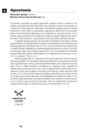 Apostasía
Expresión griega: apostasia
Número Concordancia Strong: 646
Al principio, apostasia en griego significaba rebelión contra el gobierno. Por
ejemplo, apostasía describia a los judios como rebeldes contra el rey Artajerjes en
1 Esdras 2:23 (libro apócrifo). Más tarde, este término se aplicó a quien se rebela
contra Dios. Por lo tanto, la apostasía es algo que se debe tomar con seriedad.
Quien comete apostasía abandona su fe y repudia sus creencias previas. No es
herejía (negar parte de la fe) ni dejar de ser leal a un grupo religioso para serlo a
otro dentro de la misma fe. La apostasía es un rechazo total y definitivo de Dios.
La palabra griega apostasía, de la que deriva apostasía, solo aparece en dos
pasajes bíblicos. Al apóstol Pablo lo acusaron de apostatar porque enseñaba que
había que apartarse de Moisés (Hech. 21 :21 ), ya los cristianos se les advierte que
no deben dejarse engañar por la apostasía generalizada que vendrá en los últi-
mos tiempos, antes que el Señor venga (2 Tes. 2:3). La apostasia de los últimos
tiempos está directamente relacionada con el surgimiento del anticristo (2 Tes.
2:3-12; comparar 1Tim. 4:1-3).
Muchos pasajes del N.T. advierten acerca de la apostasía, si bien emplean
diferentes palabras. En los últimos tiempos la tribulación y la persecución harán
que la gente rechace a Jesús, y los falsos profetas harán caer y tropezar a muchos
(MaL 24:9-11). Pablo mencionó a Himeneo y a Alejandro como ejemplos de
aquellos que rechazaron la fe (1 Tim. 1:20). El apóstol Pedro advirtió que los cre-
yentes en Cristo que se aparten con pleno conocimiento, están peor que antes
(2 Pedo 2:2-22). El escritor de Hebreos se refirió a aquellos que se apartaron de la
fe, los que ya no tienen esperanza, ni posibilidades de arrepentirse (Heb. 6:1-6).
Se refería específicamente a los judíos cristianos que volvieron a ofrecer anima-
les en sacrificio para el perdón de pecados. Esto era equivalente a profanar la
sangre de Cristo que fue vertida en la cruz por nosotros (Heb. 10:2-31).
VERSíCULO
CLAVE
2 Tes. 2:3
228
 