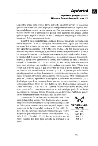 Mat 102,
Hech 237,
Rom 11,
Heb 31
Apóstol
Expresión griega: apost%s
Número Concordancia Strong: 652
La palabra gnega para apostol denva del verbo aposte118 (envIar) El sustantIvo
apostolos se uso mucho en el lenguaJe del transporte mantlmo con respecto a de
termmado barco o a una expedICIon marma Este termmo caSI sIempre se uso de
manera Impersonal y estnctamente pasIva Mas adelante, los gnegos usaron
apostolos para sIgmficar bIllete, factura o pasaporte, lo que sIgue reflejando el
uso dentro de los termmos mantlmos
En el N T se uso la palabra apostol para desIgnar a un grupo espeCIal dentro
de los dISClpulos De los 72 dISCIpulos, jesus seleccIono 12 para que fueran sus
apostoles Estos fueron los que jesus enVIO a esparcIr las buenas nuevas al mun
doyaplantarrgleslaS(Mat 10 1-4,Mar 313-19,Luc 612 16) Mantuvleronuna
relaCIon muy estrecha con jesus, recIbIeron enseñanza personalIzada y VIeron
los mIlagros dlvmos aSI como la controversIa con las autondades Judlas En CIer-
ta oportumdad, jesus enVIO a estos hombres a predICar el mensaje de arrepentI-
mIento, a echar fuera demomos y a sanar a los enfermos es decIr a mlmstrar
como Ello haCIa (Mat 101-15, Mar 67-13,30, Luc 91-6) Esta relaclOn entre
jesus y sus apostoles esta muy bIen expresada en la sIgUIente frase "El que a vo-
sotros oye, a mI me oye, y el que a vosotros desecha, a mI me desecha y el que
me desecha a mI, desecha al que me enVIO" (Luc 10 16) jesus explIca claramente
que el propOSltO de los doce dISClpulos no era compartll meramente las enseñan-
zas de jesus con otros smo ademas ser sus representantes Una vez resucItado,
jesus los comISIono a proclamar el evangelIo Solo qUIenes hablan estado con El
desde el pnnclplo de su mmlsteno hasta su resurrecclon teman derecho a ser sus
testigos apostolIcos (Hech 1 21-22) Pablo era parte de ellos porque habla VIStO al
Cnsto resucItado (l Cor 154-10) Durante su apostolado sufno mucho, entre
otras cosas sufno el cuestlonamlento de su autondad por parte de los falsos
maestros de la Iglesia de Connto DebIdo a esto, en 2 CormtIOs Pablo tuvo que de
fender reIteradamente la autentICIdad de su apostolado
Los escntos de Pablo muestran dos usos caractens-
tICOS de la palabra apostol Uno de ellos se refIere a aque-
llas personas autonzadas por las IglesIas locales para ser
los fieles portadores de donacIones especIficas para otros VERSíCULOS
mIembros de la comumdad cnstIana (2 Cor 823, FIl CLAVE
2 25) El otro sIgmficado es mucho mas comun y se refIere
a aquellos que son los envIados de jesucnsto (Rom 16 7,
1 Cor 9 1,5, 1228, Gal 1 17-19) Los apostoles son los ca-
nales elegIdos por DIOS para dIfundIr su mensaje y su
amor
229
 
