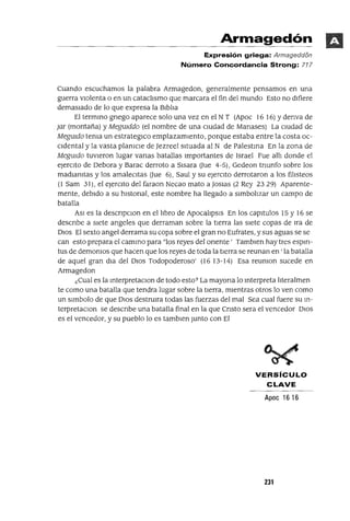 Armagedón
Expresión griega: Armageddi5n
Número Concordancia Strong: 717
Cuando escuchamos la palabra Armagedon, generalmente pensamos en una
guerra vIolenta o en un cataclIsmo que marcara el fin del mundo Esto no dIfiere
demasIado de lo que expresa la BIblIa
El termmo gnego aparece solo una vez en el N T (Apoc 16 16) Ydenva de
Jar (montaña) y MegUlddo (el nombre de una cIUdad de Manases) La cIUdad de
MegUldo tema un estrategICo emplazamIento, porque estaba entre la costa oc-
cIdental y la vasta plamCle de Jezreel sItuada al N de Palestma En la zona de
MegUldo tuvIeron lugar vanas batallas Importantes de Israel Fue allI donde el
ejerCIto de Oebora y Barac derroto a SIsara aue 4-5), Gedeon tnunfo sobre los
madIanItas y los amalecItas aue 6), Saul y su ejerCIto derrotaron a los filIsteos
(1 Sam 31), el ejerCIto del faraon Necao mato a Joslas (2 Rey 2329) Aparente-
mente, debIdo a su hlstonal, este nombre ha llegado a sImbolIzar un campo de
batalla
ASI es la descnpclOn en el lIbro de ApocalIpsIs En los capltulos 15 y 16 se
descnbe a siete angeles que derraman sobre la tierra las siete copas de Ira de
DIos El sexto angel derrama su copa sobre el gran no Eufrates, y sus aguas se se
can esto prepara el cammo para "los reyes del orIente' Tamblen hay tres esplfl-
tus de demonIos que hacen que los reyes de toda la tIerra se reunan en ' la batalla
de aquel gran dIa del DIos Todopoderoso' (16 13-14) Esa reumon sucede en
Armagedon
¿Cual es la mterpretaClon de todo esto? La mayona lo mterpreta IIteralmen
te como una batalla que tendra lugar sobre la tIerra, mIentras otros lo ven como
un slmbolo de que DIos destrulra todas las fuerzas del mal Sea cual fuere su m-
terpretaClon se descnbe una batalla final en la que Cnsto sera el vencedor DIos
es el vencedor, y su pueblo lo es tamblen Junto con El
VERSíCULO
CLAVE
Apoc 1616
231
 