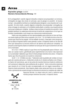 Arras
Expresión griega: arjrabón
Número Concordancia Strong: 728
En la antlguedad cuando algmen deseaba comprar una propiedad o un terreno,
entregaba un pago (las arras) en antICIpo, que en gnego es ar¡rab6n Al mIsmo
tIempo esta palabra tambIen se empleaba para deSIgnar a una muestra de lo ad-
qumdo De este modo, cuando algUIen compraba una propIedad entregaba las
arras (el pago en antICIpo) y el vendedor podla darle a cambIo una muestra de la
tIerra que estaba por comprar Ambas cosas reCIblan el nombre de arJrab6n Esta
palabra tamblen se usaba para denommar el anIllo de compromIso con el que un
hombre manIfestaba a una mUjer sus mtencIOnes matnmonIales
Pablo uso esta palabra en tres oportunIdades para refenrse al don del ESPI-
ntu Santo dado por DIOS a los creyentes En 2 COI 1 21-22 Pablo les dIce a los cre-
yentes que DIOS los ha ungIdo los ha sellado (es deCIr, marcado como propIOs) y
les ha dado el Espmtu Santo como prenda o arras El Espmtu Santo es un don de
DIOS que demuestra su smcera mtenCIon de darnos una salvaCIon completa La
presencIa del Espmtu Santo es tamblen un antIcIpo de lo que reCIbIremos de DIOS
en la eternIdad
En 2 Cor 5 Pablo explIca lo que DIOS nos ha preparado para el futuro nos
dara un cuerpo nuevo, glonficado para expenmentar una nueva VIda espmtual
en la eternIdad Sabemos que DIOS lo hara porque tenernos las arras el Espmtu
Santo que DIOS ha puesto en nuestros corazones
En Ef 1 13 14 Pablo nos dICe "habIendo Oldo la palabra de verdad, el evan-
gelIo de vuestra salvaCIon y habIendo creldo en el, fUIsteIs sellados con el Espm-
tu Santo de la promesa, que es las arras de nuestra herencIa hasta la redenCIon
de la poseslon adqumda, para alabanza de su glona" Estos verslculos expresan
que nuestra fe en Cnsto ha SIdo recompensada con un regalo maraVIlloso el
Espmtu Santo prometIdo Este Espmtu dado como arras por DIOS es un compro-
mISO o promesa de su parte de que reCIbIremos la herenCIa completa de todas las
nquezas dlvmas Lo mejor esta por venIr y sabemos que
vendra porque tenernos las arras el Espmtu Santo
VERSíCULOS
CLAVE
2 Cor 1 21-22,
55,
Ef 1 13-14
232
 