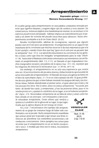 Hech 11 18;
2021;
2 Cor 7 9-10
Arrepentimiento
Expresión griega: metanola
Número Concordancia Strong: 3341
El vocablo griego para arrepentImIento es una palabra compuesta formada por
meta (que slgmfica despues, y sugIere algun tIpO de camblO) y nous (mente) En
consecuenCia, metanOIa lmp]¡ca una transformaClon mental, es un rechazo a los
cammos pecammosos del pasado Ademas lmp]¡ca un remordImIento por el pe-
cado y un deseo de volverse del pecado hacIa DlOS para salvaClon DlCho arre-
pentImIento acompaña a la fe en Cnsto (Hech 2021)
Resulta mcomprenslble, ademas de mcongruente, suponer que algUlen
pueda creer en Cnsto pero sm arrepentIrse El arrepentImIento es un aspecto tan
Importante de la converSlOn que muchas veces se le da mas ImportanCla que a la
fe por ejemplo, cuando Cnsto dlCe que hay "gozo en el Clelo por un pecador que
se arrepIente" (Luc 157) Los apostoles descnbleron la converSlOn de los gentI-
les a Cnsto como que DIOS les otorgaba "arrepentImIento para la vIda" (Hech
11 18) Tanto Juan el BautIsta como Jesus comenzaron sus mlmstenos con un lla-
mado al arrepentImIento (Mat 32, 4 17), un llamado al que respondIeron mu-
chos margmados sOClales y pecadores de la epoca (Luc 19 1-10), mIentras que
los re]¡glOsos de entonces lo rechazaron (Luc 11 39-44, 18 9 14)
Sm embargo, el arrepentImIento no es solo una expenencIa que ocurra
una vez El reconOClmlento de pecados dianas y faltas bnnda la oportumdad de
actos renovados de arrepentImIento El llamado de Jesus a la Iglesia de Efeso en
el hbro de Apoca]¡psls (Apoc 2 1-7) es un claro ejemplo de ello El gran proble
ma de esta Iglesia era que SI bIen habIan resIstido los ataques del mal y las doc-
tnnas falsas, habIan abandonado el pnmer amor, el gran amor por Cnsto y de
los unos por los otros Por lo tanto, Jesus los msta a arrepentIrse "recuerda, por
tanto de donde has caldo, y arreplentete, y haz las pnmeras obras, pues SI no
vendre pronto a tI, y qUltare tu candelero de su lugar, SI no te hubIeres arrepentI-
do" (Apoc 2 5) Necesitaban arrepentlrse de su falta de amor y amar como ha-
blan amado en un prmClplO con entusIasmo y devoClon
SI rehusaban arrepentirse, Cnsto afirmo que vendna y
qUltana el candelero de la Iglesia de su lugar, lo que slgm-
fIcaba que la IglesIa deJana de ser testIgo de Cnsto
En 2 Cor 7 encontramos otro ejemplo del arrepentl- VERSíCULOS
mIento de un grupo de cnstlanos luego de haber sIdo con- CLAVE
frontados con su pecado DlCho arrepentImIento mamfiesta
que sentlan pesar por el pecado y que teman una firme re-
soluClon de abandonar sus costumbres pecammosas y de
condUCIrse correctamente Estos ejemplos nos SIrven para
recordar que el arrepentImIento no es un hecho excepCIo-
nal o umco A medIda que DIOS nos lo mdlCa, necesItamos
arrepentIrnos
233
 
