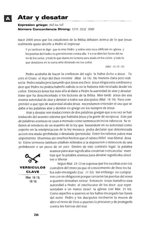 Mat 1619,
18 18
Atar y desatar
Expresion griega: deo kal /ua
Número Concordancia Strong: 1210 2532 3089
Hace 2000 anos que los estudIoSOS de la BIblIa debaten acerca de lo que Jesus
realmente qUISO deCIrle a Pedro al expresar
y yo tamb¡en te dIgO que tu eres Pedro y sobre esta roca edIficare mi IgleSIa y
las puertas del Hades no prevaleceran contra ella Ya tI te dare las llaves del rel
no de los oelos y todo lo que atares en la tIerra sera atado en los cIelos y todo lo
que desatares en la tierra sera desatado en los cIelos
(Mal 161819)
Pedro acababa de hacer la confesIOn del sIglo le habla dICho a Jesus Tu
eres el Cnsto el HIJO del DIOS VIVIente (Mat 1616) De manera clara pero mdI
recta Pedro estaba proclamando queJesus era DIOS Jesus elogIa esta confesIOn y
dICe que Pedro no podna haberlo sabIdo SI no le hubIera SIdo revelado desde los
cIelos Entonces Jesus fue mas alla al darle a Pedro la autondad de atar y desatar
frase que ha desconcertado a los lectores de la BIblIa Mas tarde Jesus dIO esa
mIsma autondad de atar y desatar a todos sus dISCIpulos (Mat 18 18) Para com
prender a que tIpo de autondad aludla Jesus necesItamos entender el uso que se
daba a las palabras atar y desatar en gnego en los tIempos de Jesus
Atar y desatar son tradUccIOnes de dos palabras gnegas que a su vez se han
tradUCIdo del arameo (IdIoma que hablaba Jesus y la gente de su epoca) Este par
de palabras arameas se usan a menudo como termmos tecmcos rabmICos Se re
fieren al veredIcto de un maestro de la ley que basandose en su autOrIdad como
experto en la mterpretacIOn de la ley mosaICa podla declarar que determmada
aCCIon era atada (prohIbIda) o desatada (permItIda) Entre los rabmos jUdIOS mas
Importantes ShammaI ato muchos hechos que el rabmo HIllel mas lIberal desa
to Estos termmos tamblen estaban refendos a la ImposlCIOn o remOCIOn de una
prohlblclon o un JUICIO de un juez Dentro de este contexto legal la palabra
aramea para atar sIgmficaba condenar o encarcelar mlen
tras que la palabra aramea para desatar sIgmficaba absol
ver o lIberar
Segun Mat 23 13 se supoma que los escnbas eran los
VERSICULOS CUStOdIOS del remo ya que el conOCImIento de DIOS les ha
CLAVE bIa SIdo encargado (Luc 1152) Sm embargo no cumplIe
ron con su oblIgacIOn porque cerraron las puertas del remo
a qUIenes deseaban entrar Entonces Jesus transfino esta
autondad a Pedro el mterlocutor de los doce que repre
sentaban a un nuevo Israel la IgleSia (ver Mat 21 43)
Como aquellos a qUIenes se les habla encargado las llaves
del remo Pedro y los dISClpulos reCIbIeron la mlSlon de
abnr el remo de DIOS a qUIenes lo procuran y de protegerlo
contra las fuerzas del mal
 