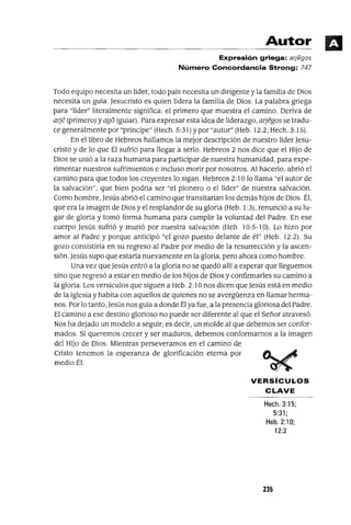 Autor
Expresión griega: arjegos
Número Concordancia Strong: 747
Todo equipo necesita un líder, todo país necesita un dirigente y la familia de Dios
necesita un guía. Jesucristo es quien lidera la familia de Dios. La palabra griega
para "líder" literalmente significa: el primero que muestra el camino. Deriva de
arje (primero) yago (guiar). Para expresar esta idea de liderazgo, arjegos se tradu-
ce generálmente por "príncipe" (Hech. 5:31) ypor "autor" (Heb. 12:2; Hech. 3: 15).
En el libro de Hebreos hallamos la mejor descripción de nuestro lider Jesu-
cristo y de lo que Él sufrió para llegar a serlo. Hebreos 2 nos dice que el Hijo de
Dios se unió a la raza humana para participar de nuestra humanidad, para expe-
rimentar nuestros sufrimientos e incluso morir por nosotros. Al hacerlo, abrió el
camino para que todos los creyentes lo sigan. Hebreos 2: 10 lo llama "el autor de
la salvación", que bien podría ser "el pionero o el líder" de nuestra salvación.
Como hombre, Jesús abrió el camino que transitarían los demás hijos de Dios. Él,
que era la imagen de Dios y el resplandor de su gloria (Heb. 1:3), renunció a su lu-
gar de gloria y tomó forma humana para cumplir la voluntad del Padre. En ese
cuerpo Jesús sufrió y murió por nuestra salvación (Heb. 10:5-10). Lo hizo por
amor al Padre y porque anticipó "el gozo puesto delante de él" (Heb. 12:2). Su
gozo consistiría en su regreso al Padre por medio de la resurrección y la ascen-
sión. Jesús supo que estaría nuevamente en la gloria, pero ahora como hombre.
Una vez que Jesús entró a la gloria no se quedó allí a esperar que lleguemos
sino que regresó a estar en medio de los hijos de Dios y confirmarles su camino a
la gloria. Los versiculos que siguen a Heb. 2: lOnas dicen que Jesús está en medio
de la iglesia y habita con aquellos de quienes no se avergüenza en llamar herma-
nos. Por lo tanto, Jesús nos guía a donde Él ya fue, a la presencia gloriosa del Padre.
El camino a ese destino glorioso no puede ser diferente al que el Señor atravesó.
Nos ha dejado un modelo a seguir; es decir, un molde al que debemos ser confor-
mados. Si queremos crecer y ser maduros, debemos conformarnos a la imagen
del Hijo de Dios. Mientras perseveramos en el camino de
Cristo tenemos la esperanza de glorificación eterna por
medio Él.
VERSíCULOS
CLAVE
Hech.3:15;
5:31;
Heb.2:10;
12:2
235
 
