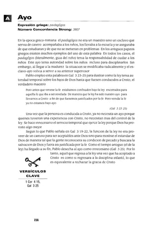 Ayo
Expresión griega: paldagí5gos
Número Concordancia Strong: 3807
En la epoca greco-romana el paJdagogos no era un maestro SInO un esclavo que
serVIa de casero acompañaba a los mños, los llevaba a la escuela y se aseguraba
de que estudIaran y de que no se metIeran en problemas En los antIguos papIros
gnegos eXIsten muchos ejemplos del uso de esta palabra En todos los casos, el
paJdagogos (lIteralmente, gUIa del mño) tema la responsabIlIdad de cUIdar a los
mños Este ayo tema autondad sobre los mños Incluso para dIscIplInarIos SIn
embargo, al llegar a la madurez la sltuaClon se modIficaba radICalmente y el es-
clavo-ayo volvIa a servIr a su antenor supervIsor
Pablo empleo esta palabra en Gal 323-25 para Ilustrar como la ley tema au
tondad temporal sobre los hIJos de DIOS hasta que fuesen conducIdos a Cnsto, el
verdadero maestro
Pero antes que vlmese la fe estabamos confinados baJo la ley encerrados para
aquella fe que Iba a ser revelada De manera que la ley ha sIdo nuestro ayo para
llevarnos a Cnsto a fm de que fuesemos JustIficados por la fe Pero vemda la fe
ya no estamos baJO ayo
(Gal 32325)
Una vez que la persona es conducIda a Cnsto, ya no necesIta un ayo porque
qUIenes tuvIeron una expenencla con Cnsto, no necesItan mas del control de la
ley Se hace Innecesano el servICIo temporal que ejerce la ley porque DIOS ha pro-
VIStO algo mejor
Segun lo que Pablo señala en Gal 3 19-22, la funclOn de la ley no era pro-
veer de un camInO para ser aceptables ante DIOS SInO para mostrar el estandar de
DIOS de manera tal que la gente reconoCIera su condlClon de pecado y buscara la
salvaclOn de DIOS y fuera aSI JustIficada por la fe Como el tIempo antIguo (el de la
ley) ha llegado a su fin, Pablo desecha al ayo como Innecesano (Gal 3 25) Por lo
tanto, aquel que regresa a la ley una vez que ha aceptado a
Cnsto es como SI regresara a la dISCIplIna InfantIl, lo que
es eqUIvalente a rechazar la graCIa de Cnsto
VERSíCULOS
CLAVE
1 Cor 4 15,
Gal 325
236
 