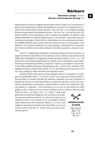 Hech 282,4,
Rom 114,
1 Cor 14 11,
Col 311
Bárbaro
Expresión griega: barbaras
Número Concordancia Strong: 915
Seguramente muchos en alguna oportunIdad hemos estado con un extranjero a
qUIen no le entendlamos cuando nos hablaba en su IdIoma En realIdad, para no
sotros bIen podna haber estado dICIendo "bla, bla, bla" A los antIguos gnegos
les pareCIa que todos los extranjeros deCIan "bar, bar, bar y por dIcha razon, lla
maron barbaros a los extranleros, que se traduce por barbaros al español Esta
palabra transmite una Idea de algUIen que es 'mCIVIlIzado", tanto para nosotlOs
como para los gnegos Como ellos se consIderaban las UnIcas personas del mun-
do verdaderamente cultas, soban refenrse a todos los que no eran gnegos como
barbaros Los romanos adoptaron la cultura gnega conslderandose sus Iguales,
por lo tanto tamblen velan como barbaras a los demas pueblos, culturas e IdIO-
mas
En el N T el sIgnIficado de barbaro o extranjero presenta dIversos matIces El
ongen y la relaCIon de barbaros con el IdIoma se hace eVIdente en la afirmaclon de
Pablo acerca del hablar en lenguas por medIo del Espmtu Santo (1 Cor 14 11) AIII
el dICe que SI una lengua espmtual de un cnstlano no se comprendla, qUIen habla-
ba sena un extranjero para Pablo, y VICeversa Cuando Lucas relata el viaje en bar-
co de Pablo a Malta menCIona a los barbaras como natIvos (VP), naturales (RV),
habitantes (LBLA) o Isleños (NVI) (Hech 28 2-4) Es eVIdente que la mtenclon no es
ser cntlco porque el relato descnbe cuan amables fueron
Ademas, Pablo mdICa que se SIente oblIgado a llevar el evangelIo a los gne-
gas y a los barbaros (Rom 1 14, LBLA) Esto es muy Importante porque demues
tra que Pablo no estaba lImitado por barreras culturales smo que compartla el
mensaje de Cnsto con todas las personas, de dIferentes grupos mcluso con qUle
nes se consIderaban mCIvIlIzados Cuando Pablo se refino a la UnIdad de la Igle-
Sia expreso lo SIgUIente "una renovaCIon en la cual no hay dlstmCIon entre
gnego YJUdIO, CIrcunCISO e mCIrcunCIso, barbaro, escita, esclavo o lIbre smo que
Cnsto es todo, yen todos" (Col 3 11, LBLA) Todas estas
personas no solamente llegaron a ser mIembros de la Igle-
Sia smo que pudIeron dIsolver sus dIferenCias gracias a la
umdad en Cnsto Los creyentes en la actualIdad no deben
hacer dIferenCIas entre creyentes debIdo a su raza, mvel VERSíCULOS
cultural o sItuaclOn economICa smo que deben verse unos CLAVE
a otros como Cnsto nos ve Todos somos sus hIJOS salva
dos por graCIa
237
 