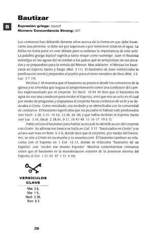 Bautizar
Expresión griega: baptlz8
Número Concordancia Strong: 907
Los cnstJanos han debatido durante años acerca de la forma en que debe bauti-
zarse una persona SI debe ser por asperslOn o por mmerslOn total en el agua La
Biblia no toma parte en este debate pero SI enfatiza la ImportanCia de este acto
La palabra gnega bapt1Zl5 significa tanto mOjar como sumergir Juan el Bautista
sumergJa en las aguas del no Jordan a los Judlos que se arrepentlan de sus peca-
dos y se preparaban para la venida del MesJas Mas adelante el MesJas los bautl-
zana en Espmtu Santo y fuego (Mat 3 11) El bautismo de Juan Simbolizaba la
punficaClon moral y preparaba al pueblo para el remo venidero de DIos (Mat 3 2
Luc 37 14)
Hechos 2 38 muestra que el bautismo se practICo desde los comienzos de la
Iglesia y se entendJa que segUla al arrepentimiento como una confeslOn del cam-
bio expenmentado por el creyente En Hech 10 44 45 dICe que el bautismo en
agua no era una condlClon para reCibir el Espmtu, smo que era un acto en el cual
por medio de preguntas y respuestas el creyente haCia confeslOn de su fe y se de-
dicaba a Cnsto Como resultado, era reCibido y se Identificaba con la comunidad
de cnstJanos El bautismo significaba que los pecados le hablan sido perdonados
(ver Hech 238,531,1043,1338,2618) Yque habla reCibido el Espmtu Santo
(verLuc 316,Hech 238,41,917,1047-48 1116-17 1957)
Pablo utiliza el bautismo para hablar acerca de la IdentlficaClon del creyente
con Cnsto Su afirmaClon baslca se halla en Gal 327 "bautIZados en Cnsto" y se
aclara aun mas en Rom 6 3-8, donde dICe que el creyente, por medio del bautis-
mo, se une a Cnsto en su muerte y su resurrecclOn El bautismo tamblen se rela-
Ciona con el Espmtu en 1 Cor 12 13, donde se relacIOna "bautismo de un
Espmtu' con 'reCibir ese mismo Espmtu" Muchos comentanstas cnstJanos
creen que el bautismo es la manlfestaclOn extenor de la poseslOn mterna del
Espmtu (2 Cor 121-22 Ef 1 13 430)
VERSíCULOS
CLAVE
Mat 36,
Mar "5,
Hech 238,
Rom 63
238
 