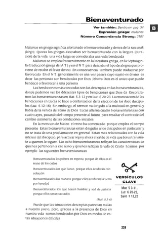 Bienaventurado
Ver también: Bend/c/on pag 34
Expresión griega: makanos
Número Concordancia Strong: 3107
Makanos en gnego slgmfica afortunado o bIenaventurado y denva de la ralz mak
(largo) QUlzas los gnegos asoCIaban ser bIenaventurado con la largura (dura-
Clon) de la VIda una VIda larga se consIderaba una VIda bendeCIda
Makanos se emplea frecuentemente en la !Jteratura gnega, en la Septuagm-
ta (traducClon gnega del A T )yen el NT para descnblr el tipo de alegna que pro-
vIene de reCIbIr el favor dlvmo En consecuenCIa tamblen puede tradUCIrse por
favoreCIdo En el NT generalmente es una voz pasIva cuyo sUjeto es dlvmo es
deCIr las personas son bendeCIdas por DIos ]ehova DIos es el umco que puede
bendeCIr o favorecer a una persona
Las bendICIones mas conoCIdas son las descnptas en las bIenaventuranzas,
donde podemos ver los dIferentes tIpOS de bendICIones que DIos da Encontra-
mos las bIenaventuranzas en Mat 53-12 Yen Luc 620-23 La enunClaClon de las
bendICIones en Lucas se hace a contmuaClon de la elecClon de los doce dlsclpu-
los (Luc 6 12-16) Sm embargo, el sermon va dmgldo a la multltud en general y
habla de la vemda del remo de DIOS Lucas alterna cuatro blenaventuranzas con
cuatro ayes, pasando del tIempo presente al futuro para resaltar el contraste del
camblO mmmente de las condlClOne~ SOCIales
En la menClon de Mateo el remo ha comenzado porque emplea el tIempo
presente Estas blenaventuranzas estan dmgldas a los dlSClpulos en partICular y
no se trata de una proclamaClon en general Estan mas relaclOnadas con la vlda
mtenor del dlSClpulo, para activar aqUl y ahora el estilo de vlda que Jesus transmI-
te a qUIenes le sIguen Las ocho bIenaventuranzas reflejan las caractenstICas de
qUIenes pertenecen a ese remo y qUIenes reflejan la VIda de Cnsto Leamos por
ejemplo las sIgUIentes bIenaventuranzas
Bienaventurados los pobres en espmtu porque de ellos es el
remo de los Clelos
Bienaventurados los que lloran porque ellos reClblran con
solaClÓn
Bienaventurados los mansos porque ellos reclblran la tierra
por heredad
Bienaventurados los que tienen hambre y sed de JustiCIa
porque ellos seran saciados
(Mat 536)
Puede que las SItuaCIones descnptas parezcan malas
a nuestro JUICIO, pero, graCIas a la presenCIa de DIos en
nuestra VIda somos bendeCIdos por DIos en medIO de es-
tas sltuaclOnes dlftClles
VERSíCULOS
CLAVE
Mat 53-11,
Luc 6 20-23,
Sant 1 12,25
239
 