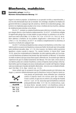 Mat 1231,
Mar 328;
Luc.12.10
Blasfemia, maldición
Expresión griega: blasfemia
Número Concordancia Strong: 988
Segun la creencIa popular, la blasfemia es un pecado ternble e Imperdonable, y
eso no esta demasiado leJos de la reaIJdad Sm embargo, blasfemIa se emplea en
general refendo a cualqUIer tIpO de calumnia Dentro de la IJteratura gnega, este
termmo se empleaba para msultar a los VIVOS o mofarse de los muertos, ademas
de emplearse para msultar a los dIOses
En el A T , sIempre se emplea blasfemia para refenrse al msulto a DIOS, sea
por ataque dIrecto o por burlarse mdlrectamente En el N T la blasfemIa adopta
el sIgnificado gnego que es mas ampIJo ya que mcluye la calumnia a un ser hu-
mano aSI como a DIos (Mat 15 19, Rom 38,1 Cor lO 30 Ef 431, TIto 32) Se re-
fiere ademas a burlarse de los poderes angeIJcales o demomacos aud 8 10
2 Ped 2 1-12) En smtesls, en el N T se condena completamente la calumnia, el
escarnio y la burla de cualqUIer tipo
En el N T la forma de blasfemia mas comun es la blasfemia contra DIOS Los
IJderes Judlos acusaron de blasfemIa a Jesus por haber declarado que tenia poder
para perdonar pecados (Mar 2 7) En otra ocaslOn, los IJderes JudlOs qUIsIeron
apedrear a Jesus cuando le dIjeron "Tu, sIendo hombre, te haces DIOS" auan
1033) Jesus fue condenado por el Sanedrm, la corte suprema Judla, por la acusa-
Clan de blasfemIa al haberse declarado HIJO del Hombre (el Meslas) El Sanednn
no hallo eVIdencia de que Jesus fuera qUIen afirmaba ser, de manera que daba la
ImpreslOn de que El estaba burlandose del Meslas Por otro lado, Jesus acuso a
los IJderes Judlos de cometer blasfemIa contra el Espmtu Santo porque ellos ha-
blan dICho que los mJlagros de Jesus (reaIJzados por el poder del Espmtu) hablan
SIdo ejecutados por el poder del diablo (Beelzebu) ¡Eso era una verdadera blasfe-
mia! (Ver Mat 1231, Mar 328,29, Luc 1210)
Jesus señalo que la acusaClan de que El estaba poseldo por demOniOS era
Iloglca y asevero vehementemente que la blasfemIa contra el Espmtu Santo Ja-
mas puede ser perdonada Jesus afirmaba que calumniar
contra el Espmtu Santo era mcluso peor que msultar a
Cnsto o a DIOS, lo que era un cnmen con castIgo de muerte
en el A T (Lev 24 16) Jesus dIJO que la blasfemIa contra El
VERSíCULOS podla perdonarse (Mat 1231-32) En consecuenCIa, cuan-
CLAVE do Jesus llamo 'pecado eterno" a la blasfemia contra el
Espmtu Santo, qUIso enfatIzar la gravedad de tal pecado
240
 