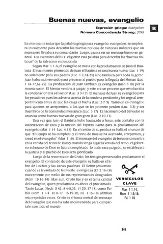 VERSíCULOS
CLAVE
Mar 1 1,14,
Rom 11,9,16,
FII 1 16
Buenas nuevas, evangelio
Expresión griega: euange/lOn
Número Concordancia Strong: 2098
Es Interesante notar que la palabra gnega para evangelIo, euangellOfl, se emplea
ra ImClalmente para descnblr las buenas notICIas de vICtOnas mIlItares que un
mensajero llevaba a su comandante Luego, paso a ser un mensaje bueno en ge
neral Los escntores del NT elIgIeron esta palabra para descnblr las "buenas no-
tICias" de la salvaClon en Jesucnsto
Segun Mar 1 1-4, el evangelIo se InICIa con la proclamaClon de Juan el Bau-
tIsta El naCimIento prometIdo de Juan el BautIsta es una buena nueva (Luc 1 19)
no solamente para sus padres (Luc 1 7,24-25) SInO tamblen para toda la gente
Juan habla sIdo envIado para preparar al pueblo para la llegada del MesIas (Luc
1 14-17,67-79) La predlcaclon de Juan tamblen es evangelIo auan 3 18) por la
mIsma razon El MesIas vendna a Juzgar, y este era un proceso que Involucraba
la condenaclOn y la salvaclOn (Luc 3 3-17) El mensaje de Juan es evangelIo para
los pecadores pues les advIerte acerca de la condena pendIente y los urge al arre-
pentImIento antes de que les caIga el hacha (Luc 3 7 9) Tamblen es evangelIo
para qmenes se arrepIenten, a los que se les promete perdon (Luc 3 3) Yser
mIembros de la comumdad meSlamca (Luc 3 17) El naCimIento del Salvador se
anunCia como buenas nuevas de gran gozo (Luc 2 10-11)
Una vez que Juan el BautIsta hubo bautIzado a Jesus, este contaba con la
autonzaClon de DIos y la unclOn del Espmtu Santo para la proclamaclOn del
evangelIo (Mar 1 14 Luc 4 18) En el centro de su predICa se halla el anuncIO de
que 'El tIempo se ha cumplIdo y el remo de DIos se ha acercado, arrepentlos, y
creed en el evangelIo" (Mar 1 15) El mensaje del evangelIo deJesus se concentra
en la vemda del reInO de DIos y cuando tenga lugar la vemda del reInO, el gobIer-
no soberano de DIOS se habra completado lo malo sera Juzgado, se establecera
la JustICia y el pueblo de DIos sera glonficado
Luego de la resurrecclOn de Cnsto, los testIgos presencIales proclamaron el
evangelIo El contemdo de este evangelIo se halla en el lI-
bro de Hechos y las cartas paulmas El Señor Jesucnsto
cuando es levantado de la muerte evangelIza (Ef 2 16-18)
nuevamente por medIO de sus representantes desIgnados
(Rom 15 16-18) Mas aun, Cnsto fue y es el tema central
del evangelIo, qmen proclamaba es ahora el proclamado
Tanto Lucas (Hech 542, 8 4-5,35, 11 20, 17 18) como Pa-
blo (Rom 11-4 108-17 1519-20, FII 115-18) afirman
esto repetIdas veces Cnsto es el tema central del mensaje
del evangelIo que nos ha SIdo encomendado para compar-
tIrlo con todo el mundo
241
 