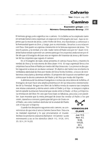 Juan 146;
Hech 92,
1826,
199,23,
224,
24 14,22
Calvario
Ver: Golgota pag 295
Camino
Expresión griega: Jodas
Número Concordancia Strong: 3598
El termmo gnegoJodos sIgnifica vla o cammo En la BlblJa se ha empleado tanto
en sentIdo hteral como espmtual, en especIal en el Evangeho de Juan AqUl se ex-
presa que la mIsIon de Jesus, como Verbo de DIOS, era manifestar y comunicar a
la humanidad qUIen es DIOS, y luego, por su mtermedlO, llevarlos a una relaClon
con DIos Este punto se expresa claramente en la famosa expreslOn de Jesus "Yo
soy el cammo, y la verdad, y la vIda nadIe vIene al Padre SInO por mI" auan 14 6)
Jesus habla venido a proveer un cammo para que los creyentes anduvIeran por el
De ahl que el Evangeho de Juan sea un regIstro del transItar de Jesus y del transI-
tar de los creyentes que sIguen el cammo
En el EvangelJo de Juan, Jesus presenta el camInO haCIa DIOS y muestra la
verdad de DIOS y la vIda eterna de DIOS auan 14 6) El vIaje espmtuallleva a los
creyentes hacIa DIOS el Padre por medIo del HIJo Jesucnsto Los pnmeros dlsclpu-
los sIgUIeron a Jesus en su dIana camInar El obJetIVO del Señor era revelarles la
verdadera Identidad de DIOS por medIo del DIOS hecho hombre, a traves de reve
laClones oraculares y dIversas señales El propOSltO del trayecto era tamblen que
conoCIeran la dIVIna comunlon del Padre y del HIJo por medIO del Espmtu
AdIferenCIa de los demas Evangehos e mcluso de otros hbros de la Blbha, el
Evangeho de Juan hace una ampha presentaClon de las relaCIones Interpersona-
les de la Tnnldad Nmgun otro libro de la BIblia revela de manera tan completa
esa mtlma comunlon y eterna unlon entre el Padre y el HIJo ni tampoco explJca
tan en detalle la relaclOn funCIonal que eXIste entre el Padre el HIJo y el Espmtu
La revelaclOn del DIOS TrI-uno que héJce Juan es fabulosa, preCIosa y sm parale
los Juan muestra que la meta prInCIpal de Jesus fue revelar al Padre a los que
creen, darselos a conocer y partICIpar del gozo de Cnsto en
el Padre, aSI como tamblen dIsfrutar de la Unidad del Padre
con el HI]o por el Espmtu
Cuando los dlsclpulos sIgUIeron este cammo, se con- VERSíCULOS
venCIeron de que era el UnlCO CamInO haCIa DIOS Esta era CLAVE
su realidad espmtual y lo que proclamaron al mundo
Incluso los pnmeros cnstlanos llamaron 'el Cammo ' a este
movImIento y aSI se los IdentIfico (Hech 92, 1826, 199,
23,224,24 14,22)
243
 