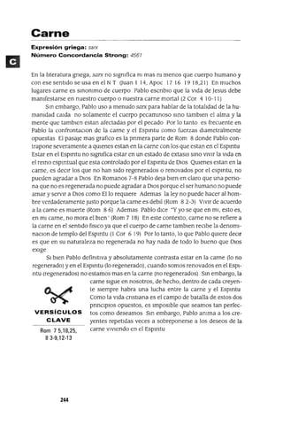 Carne
Expresión griega: sarx
Número Concordancia Strong: 4561
En la lIteratura gnega, sarx no sIgmfica m mas m menos que cuerpo humano y
conesesentldoseusaenelNT Ouan 1 14, Apoc 1716 1918,21) En muchos
lugares carne es smommo de cuerpo Pablo escnbIO que la vIda de Jesus debe
mamfestarse en nuestro cuerpo o nuestra carne mortal (2 Cor 4 10-11)
Sm embargo, Pablo uso a menudo sarx para hablar de la totalIdad de la hu-
mamdad calda no solamente el cuerpo pecamInoso smo tamblen el alma y la
mente que tamblen estan afectadas por el pecado Por lo tanto es frecuente en
Pablo la confrontaCIon de la carne y el Espmtu como fuerzas dIametralmente
opuestas El pasaje mas grafico es la pnmera parte de Rom 8 donde Pablo con-
trapone severamente a qUIenes estan en la carne con los que estan en el Espmtu
Estar en el Espmtu no sIgmfica estar en un estado de extaslS SInO VIVIr la vIda en
el remo espmtual que esta controlado por el Espmtu de DIOS QUIenes estan en la
carne, es deCIr los que no han sIdo regenerados o renovados por el espmtu, no
pueden agradar a DIOS En Romanos 7-8 Pablo deja bIen en claro que una perso-
na que no es regenerada no puede agradar a DIOS porque el ser humano no puede
amar y serVIr a DIOS como Ello reqUIere Ademas la ley no puede hacer al hom-
bre verdaderamente Justo porque la carne es debIl (Rom 8 2-3) VIVIr de acuerdo
a la carne es muerte (Rom 8 6) Ademas Pablo dICe "Y yo se que en mI, esto es,
en mI carne, no mora el bIen' (Rom 7 18) En este contexto, carne no se refiere a
la carne en el sentIdo f¡SICO ya que el cuerpo de carne tamblen reCIbe la denomI-
naCIon de templo del Espmtu (l Cor 6 19) Por lo tanto, lo que Pablo qUIere deCIr
es que en su naturaleza no regenerada no hay nada de todo lo bueno que DIOS
eXIge
SI bIen Pablo defimtlva y absolutamente contrasta estar en la carne (lo no
regenerado) yen el Espmtu (lo regenerado), cuando somos renovados en el ESPI-
ntu (regenerados) no estamos mas en la carne (no regenerados) SIn embargo, la
carne SIgue en nosotros, de hecho, dentro de cada creyen-
te SIempre habra una lucha entre la carne y el Espmtu
Como la VIda cnstIana es el campo de batalla de estos dos
prmCIpIOs opuestos, es ImposIble que seamos tan perfec-
VERSíCULOS tos como deseamos Sm embargo, Pablo amma a los cre-
CLAVE yentes repetIdas veces a sobreponerse a los deseos de la
Rom 7 5,18,25, carne VIvIendo en el Espmtu
83-9,12-13
244
 