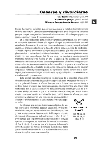 Mat 193,7-10,
Mar 10 2,4,11,
1 Cor 7 10
Casarse y divorciarse
Ver también: DiVorcIo pag 274
Expresión griega: gamlz8 apo/u8
Número Concordancia Strong: 1060 630
Hoy en dIa muchos lamentan que aproxImadamente la mItad de los matnmomos
termma en dIvorCIo Desafortunadamente los pueblos en la antlguedad, como los
gnegos, tampoco respetaban demasIado el matnmomo El verbo gnego para ca-
sarse es gamlz6 y para dIVorCIarse apolu6
En la sOCIedad gnega para el hombre era relatIvamente senCIllo dIvorCIarse
de su esposa SI encontraba en ella alguna falta por pequeña que fuese tema el
derecho de dIvorCIarse Slla esposa cometIa adulteno, el esposo tema derecho al
dIvorcIo e mcluso podIa llegar a hacerlo ante la sola sospecha de mfidelIdad
Tamblen se podla dIvorCIar de su esposa SI consIderaba que habIa vIolado las re-
gias morales o habIa abandonado su fe en DIos o no habla cumplIdo efiCIente-
mente con sus tareas hogareñas SI una mUjer se negaba a sus oblIgaCIones
mantales durante por lo menos un año el esposo podIa dIvorcIarse EXlstIan
otras causales de dIvorCIo tales como comportamIento ofensIvo a su esposo o fa-
mIlIares de este, contraer una enfermedad Incurable, o negarse a acompañar a su
esposo cuando este se mudaba a otra reglOn En general las esposas no estaban
amparadas por la ley en la antlguedad El esposo era su amo aunque ella lo acon-
seJaba' admmlstraba el hogar, educaba a sus hIJos y trabajaba codo a codo con su
mando cuando era necesano
Esta actItud haCIa las mUjeres no era pnvatlva de la socIedad gnega smo
que tamblen se daba entre los ludIOS de la epoca deJesus Mas Jesus desafio la VI-
slon popular del dIvorCIo al afirmar la ImportanCIa del matnmomo ante los oJos
de DIos Jesus proclamo que DIos habla creado ongmalmente a una mUjer para
un hombre Por lo tanto, el hombre no debla dIvorcIarse de la mUjer (Mar 102-9)
Es mas, El deJo establecIdo que SI un hombre se dIvorcIaba y se casaba nueva-
mente cometena "adulteno contra ella" (Mar 1011) Con esta afirmaClon, puso
al hombre y a la mUjer en una poslClon de Igualdad ante el
adulteno un mando mfiel es tan adultero como una espo-
sa mfiel
Se observa una mlmma dIferenCIa en el relato de Ma-
tea acerca de la enseñanza de Jesus SegunMat 1991amfi- VERSíCULOS
delIdad de la esposa permIte al mando ofendIdo dIvorCIarse CLAVE
y casarse nuevamente BaSICamente Pablo repltlo el punto
de vIsta de Cnsto acerca del matnmomo (1 Cor 7 10-11)
pero agrego que se permltIa el dIVorCIO cuando el conyuge
que no era creyente se separaba del que SI era cnstIano
(1 Cor 712-16) A pesar de que a lo largo de la hlstona la
gente ha dejado de honrar el vmculo matnmomal tanto
Jesus como los escntores del NT sostIenen la ImportanCIa
de mantener los votos matnmomales
245
 