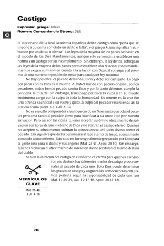 Castigo
Expresión griega: ko/as/s
Número Concordancia Strong: 2857
El dICclonano de la Real AcademIa Española define castIgo como "pena que se
Impone a qUien ha cometIdo un del1to o falta", y el gnego kolaSlS sIgnifica "retn-
bUCIon por un del1to u ofensa' Las leyes de la mayona de los paIses se basan en
el modelo de los DIez MandamIentos, aunque solo se I1mItan a establecer una
norma y un castIgo por su mcumpl1mlento Sm embargo, la ley dIVma sobrepasa
las leyes de la mayona de los paises porque establece una relaCIon Estos manda-
mIentos eXIgen sumlslon en cuanto a la relaclOn con 01OS, al conyuge y al proJl-
mo de una manera ImposIble de medIr para cualqUier ley nacIonal
No hay opCiones el pecado demanda JUICIO y debe ser castIgado La paga
por pecar contra DIos es la muerte Al haber naCido con pecado ongmal, somos
pecadores, todos hemos pecado contra DIOS y por lo tanto debemos cumpl1r la
condena la muerte Sm embargo, Jesus pago por nuestra culpa y en su muerte
sustltutona cargo con la culpa de toda la humanidad Su muerte en la cruz fue
una ofrenda sacnfiCIal a su Padre y qUitO la culpa del pecador resarcIendo aSI la
JustICia dlvma (Rom 58, Gal 3 13)
No es senCillo comprender el Justo JUICIO de un DIOS santo que-odla el peca-
do pero ama tanto al pecador como para sacnficar a su UnICO HIJO por nuestra
salvaclOn Pero aSI son las cosas qUienes aceptan su dIvmo ofrecImIento de sal-
vaCIon son hbres del JUICIO eterno de 010S y no sufnran el castIgo eterno QUienes
no acepten su ofreCimIento sufnran la consecuenCia del JUICIO dIvmo contra el
pecado Eso sIgnifica que dIcha persona Ira alIaga eterno de fuego, comunmente
conocIdo como mfIerno Este SitIO no fue ongmalmente preparado por DIOS para
la gente smo para el dIablo y sus angeles (Mat 25 41, Apoc 20 10) Sm embargo,
qUienes rechazan el ofrecImIento de salvaCIon dIVmo reCIblran el mIsmo destmo
del dIablo
51 bIen la duraCIon del castIgo en el mfierno es eterna para qUienes escogie-
ron ese destmo, hay dIferentes niveles de castIgo proporCIO-
~ ~ nales al pecado de cada uno Solo DIOS puede determmar
~ los grados de castIgo y aSIgnara las consecuenCias con JUs-
tICia perfecta segun la responsablhdad de cada uno (ver
VERSíCULOS Mat II 20-24, Luc 1247-48, Apoc 20 12 13)
CLAVE
Mat 2546,
1 Jn 418
246
 