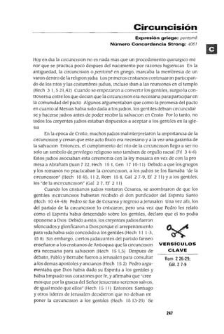 Rom 226-29;
Gál. 2 7-9
Circuncisión
Expresión griega: perrtome
Número Concordancia Strong: 4067
Hoy en dla la CIrcunCISIon no es nada mas que un procedImIento qmrurgIco me
nor que se practICa poco despues del naCImIento por razones hIgIenICaS En la
antIguedad, la CIrcunCISIon o pentome en gnego, marcaba la membresla de un
varan dentro de la relIglOn ludia Los prImeros crIstianos contmuaron partIcIpan-
do de los ntos y las costumbres judlas, Incluso Iban a las reUnIones en el templo
(Hech 3 1,521,42) Cuando se empezaron a convertIr los gentIles, surglO la con-
troversIa entre los que deCIan que la CIrcunCISIon era necesana para partICIpar en
la comunIdad del pacto Algunos argumentaban que como la promesa del pacto
en cuanto al Meslas habla sIdo dada a los jUdIOS, los gentIles deblan CIrcunCIdar
se y hacerse jUdIOS antes de poder reCIbIr la salvaclOn en Cnsto Por lo tanto, no
todos los creyentes ludIOS estaban dIspuestos a aceptar a los gentIles en la Igle-
SIa
En la epoca de Cnsto, muchos jUdIOS malInterpretaron la ImportanCIa de la
CIrcunCISIon y crelan que este acto fislCo era necesano y a la vez una garantla de
la salvaCIon Entonces, el cumpllmIento del nto de la CIrcunCISIon llego a ser no
solo un sImbolo de pnvIleglO relIglOso SInO tambIen de orgullo raCIal (Fll 3 4-6)
Estos jUdlOS aSOCIaban esta ceremOnIa con la ley mosaICa en vez de con la pro
mesaaAbrahamOuan722,Hech 151,Gen 1710-11) DebIdoaquelosgnegos
y los romanos no practICaban la cIrcuncIsIon, a los jUdlOS se los llamaba 'de la
CIrcunCIslOn" (Hech 10 45, 112, Rom 158, Gal 27-9, Ef 2 11) ya los gentIles,
los "de la InCIrCUnCISlOn" (Gal 2 7, Ef 2 11)
Cuando los cnstIanos ludIOS VISItaron Cesarea, se asombraron de que los
gentlles InCIrCUnCISOS hubIeran reCIbIdo el don punficador del Espmtu Santo
(Hech 10 44-48) Pedro se fue de Cesarea y regreso a Jerusalen Una vez alll, los
del partIdo de la CIrcunCISIon lo cntlCaron, pero una vez que Pedro les relato
como el Espmtu habla descendIdo sobre los gentIles, declaro que el no podIa
oponerse a DIOS DebIdo a esto, los creyentes ludIOS fueron
SIlencIados y glonficaron a DIOS porque el arrepentImIento
para VIda habla SIdo concedIdo a los gentIles (Hech 11 1-3,
158) SIn embargo, CIertos JudaIzantes del partIdo fanseo
enseñaron a los cnstIanos de AntIOqma que la CIrcunCISIon VE RsíCU LOS
era necesana para salvaCIon (Hech 151,5) Despues de CLAVE
debatIr, Pablo y Bernabe fueron a Jerusalen para consultar
a los demas apostoles y anCIanos (Hech 15 2) Pedro argu-
mentaba que DIOS habla dado su Espmtu a los gentIles y
habIa llmplado sus corazones por fe, y afirmaba que "cree
mas que por la graCIa del SeñorJesucnsto seremos salvos,
de Igual modo que ellos" (Hech 15 11) Entonces SantIago
y otros lIderes de Jerusalen deCIdIeron que no debIan 1m
poner la CIrcunCISIon a los gentIles (Hech 1513-21) Se
247
 
