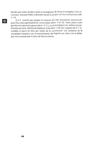 deCldlo que Cefas, Jacobo y Juan se encarganan de llevar el evangelio a los or
cunClSOS, mientras Pablo y Bernabe hanan lo prOpIO con los inCircunCisos (Gal
27-9)
El N T enseña que aunque el creyente fitl este f¡sICamente inCircunCiso
para DIOS esta espmtualmente CircunCidado (Rc:>m 226 29) Tanto Judlos como
gentiles son salvos por graCia (Hech 15 11), y Clri2uncldados o no ambos son JUs-
tificados por la fe, ademas de obedecer la ley (Rom 328-30) La gente del A T re
cardaba el pacto de DIOS por mediO de la cu'cunclslon Los cnstlanos de la
actualidad contamos con el entendimiento del Espmtu aSI como con la Biblia
que nos recuerda que el amor de DIOS es eterno
248
 