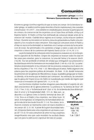 VERSíCULOS
CLAVE
Hech 242,
1 Cor 1'9;
FiI 2 1,
1 Jn 1 3,6-7
Comunión
Expresión griega: komoma
Número Concordancia Strong: 2842
El termInO gnego komoma sigmfica lo que se tiene en comun En la literatura se-
cular gnega, se usaba komoma para descnbir el lecho matnmomal y las comidas
comumtanas En el N T , esta palabra se empleaba para denotar la participaclOn
en comun o la comumon de los creyentes con el Tnno DiOS (el Padre, el HiJO y el
Espmtu Santo) El padre y el HiJO han disfrutado de comumon desde antes de la
creaClon del mundo Cuando jesus Ingresa en el tIempo, dlCha relaClon tambIen
lo hace Durante su mInisteno en la tierra, jesus les presentaba su Padre a los dis-
Clpulos y los IniClaba en esta comumon Esta espeClal comumon entre el Padre y
el HiJO se IniClO en la eternidad, se mamfesto en el tiempo a traves de la encarna-
Clan de jesus, fue presentada a los apostoles y luego a todos y cada uno de los
creyentes a traves de la comumon del Espmtu Santo (2 Cor 13 14, Fil 2 1)
La profundidad de la comumon entre los pnmeros cnstmnos se ve en los pn-
meros capitulas de los Hechos Grupos de creyentes se reuman todos los dias en
las casas para enseñar, para la comumon, la cena del Señor y la oraClon (Hech
242,46) Era tan profundo el sentido de umdad que entregaban sus posesiones y
las distnbman entre los hermanos en necesidad (Hech 2 44-45,432-35) La carac-
tenstlca preponderante en la comumon de los pnmeros cnstmnos era el amor en-
tre los creyentes (1 Tes 4 9, 1Ped 122) Motivado por el amor, Pablo orgamzo una
colecta para los creyentes pobres de jerusalen En Rom 1526, donde menCiona
los presentes de las Iglesias de Macedoma y Acaya, la palabra gnega que se tradu-
ce ofrenda, es la mIsma que se traduce por comumon ASi entonces, la comumon
que la Iglesm de Filipos tema con Pablo se mamfestaba por media de regalos que
sosteman el mimsteno del apostol (Fil 1 5,4 14-15)
Las Escnturas emplean muchas Imagenes para descnbir el espmtu de um-
dad caractenstlCo de la iglesia pnmltiva La pnmera es "la famIlia de OlOS" (Ef
2 19, 1Tim 3 15), o "la familm de la fe" (Gal 6 10) En la familIa de DIOS deben pn-
mar el amor y la hospitalidad (Heb 13 1-2) Mas aun, se
descnbe a la iglesia como la famIlIa terrenal de DiOS (Ef
3 15) DiOS es el Padre y los creyentes, sus fieles hiJOS El
amor, la bemgmdad, la compaslOn y la humlldad deben re-
gir la Vida de la famIlia de OlOS (Fil 2 1-4) Por ultimo, la ca
mumon cnstiana se representa como un nuevo hombre o
un cuerpo (Ef 2 15 16) Apesar de la gran diversidad natu-
ral, el Espmtu Santo une a los creyentes en un mismo cuer-
po (Ef 4 4-6) En esta comumon de amor no hay creyentes
mSlgmficantes SInO que cada miembro ha reClbldo dones
que son para la edificaClon espmtual de todo el cuerpo
249
 