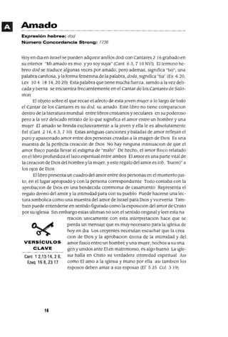 Amado
Expresión hebrea: dad
Número Concordancia Strong: 1730
Hoy en dIa en Israel se pueden adqulflr amllos dad] con Cantares 2 16 grabado en
su mtenor "MI amado es mIO y yo soy suya" (Cant 63, 7 10 NVI) El termmo he-
breo dad se traduce algunas veces por amado, pero ademas, sIgnIfica "tIa", una
palabra canñosa, y la forma femenma de la palabra, dada, slgmfica "tIa' (Ex 620,
Lev 104 18 14,2020) Esta palabra que tIene mucha fuerza, SIendo a la vez delI-
cada y tierna se encuentra frecuentemente en el Cantar de los Cantares de Salo-
man
El objeto sobre el que recae el afecto de esta Joven mUjer a lo largo de todo
el Cantar de los Cantares es su dad, su amado Este lIbro no tIene comparaclon
dentro de la lIteratura mundIal entre lIbros cnstlanos y seculares en su poderoso
pero a la vez delIcado retrato de lo que slgmfica el amor entre un hombre y una
mUjer El amado se bnnda exclusIvamente a la Joven y ella le es absolutamente
fiel (Cant 2 16,63, 7 10) Estas antIguas cancIOnes y baladas de amor reflejan el
puro y apasIonado amor entre dos personas creadas a la Imagen de DIOS Es una
muestra de la perfecta creaClon de DIOS No hay mnguna msmuaclOn de que el
amor físICO pueda llevar el estIgma de "malo" De hecho, el amor físICO relatado
en el lIbro profundIza el lazo esplfltual entre ambos El amor es una parte vItal de
la creaClon de DIOS del hombre yla mUJer, y este regalo del amor es tab, 'bueno" a
los oJos de DIOS
El lIbro presenta un cuadro del amor entre dos personas en el momento JUs-
to, en el lugar apropIado y con la persona correspondIente Todo contaba con la
aprobaclOn de DIOS en una bendeCIda ceremOnIa de casamIento Representa el
regalo dIVmo del amor y la IntImIdad para con su pueblo Puede hacerse una lec-
tura slmbolIca como una muestra del amor de Israel para DIOS y vIceversa Tam-
bIen puede entenderse en sentIdo figurado como la exposlclon del amor de Cnsto
por su IgleSIa SIn embargo estas ultimas no son el sentIdo ongInal y leer esta na
rraclOn umcamente con esta InterpretaClon hace que se
pIerda un mensaje que es muy necesarIO para la IgleSIa de
hoy en dla Los creyentes necesItan escuchar que la crea
Clan de DIOS y la aprobaclon dIVIna de la IntimIdad y del
VERSíCULOS amor fisICO entre un hombreyuna mUJer, hechos a su Ima
CLAVE gen y UnIdos ante El en matnmonIo, es algo bueno La Igle-
Cant 1 2,13-14, 2 8, SIa halla en CrIsto su verdadera IntImIdad esplfltual ASI
Ezeq 16 8, 23 17 como El amo a la IgleSIa y muna por ella aSI tamblen los
esposos deben amar a sus esposas (Ef 5 25 Col 3 19)
16
 