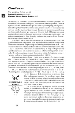 Mar 1.45,
Rom 10'9-10;
1 Tlm. 612,
1 Jn 1 9,
42
Confesar
Ver también: Confesar pag 50
Expresión griega: jom%geo
Número Concordancia Strong: 3670
SI escuchamos "1ConfIeseT " parecIera que estuvIeramas en un Juzgado Esta pa-
labra tIene una connotaClan negatIva, pero tamblen tIene una posItIva Confesar
sIgnIfICa declarar certeramente lo que uno cree La palabra gnegaJomologeo lIte-
ralmente sIgnIfIca "dIcIendo la mIsma cosa", esto es, declarando estar de acuerdo
con una realIdad espmtual determInada Confesamos que somos pecadores y
confesamos (declaramos) que Jesus es el Salvador En la BIblIa aparecen estos
dos tIpOS de confeSIones Pnmero, las personas confiesan que han pecado y por
ende son culpables ante DIOS Segundo, confiesan que Jesus es Señor General-
mente una confeslOn lleva a la otra
En el pnmer tIpO de confeslOn uno admIte que ha quebrantado la ley de DIOS
y por eso merece el castIgo (Rom 623) Aquellos que fueron bautIzados por Juan
el BautIsta, confesaron sus pecados publIcamente y se arrepIntIeron (Mar 1 4 5)
Todos los cnstIanos deben estar de acuerdo con DIOS en que son pecadores (l In
1 8) Yse los anIma a confesar sus pecados a DIOS (l In 1 9) SantIago dIJO que
cuando un cnstIano esta enfermo, los anCIanos deben vIsItarlo y darle la oportu-
nIdad de confesar cualqUIer pecado En el mIsmo pasaje, SantIago urge a los cre-
yentes a confesarse los pecados unos a otros (Sant 5 13-16)
El segundo tIpo de confeslOn y el mas POSItIVO, aparece frecuentemente en
el N T Yhace referencIa a declarar la fe en Cnsto Cuando los cnstlanos confie-
san, declaran con convlCClon y lealtad que Jesus es el Cnsto y que ellos le perte-
necen Jesus dIJO "A cualqUIera, pues, que me confiese delante de los hombres.
yo tamblen le confesare delante de mI Padre que esta en los CIelos" (Mat 10 32)
El rehusar confesar a Cnsto es lo mIsmo que negarlo (Mat 10 33, Luc 12 8, 2 Tlm
2 11-13, Apoc 35) La vIda cnstIana comIenza con una confeslOn de fe, una de-
claraClon publIca ante testIgos (Rom 10 9-10, 1 Tlm 6 12) En 1Jn 42 podemos
ver otra dlmenslOn de la confeslOn de un cnstlano Uno
debe confesar que Jesucnsto "ha venIdo en carne" Una
persona no debe reconocer solamente que Jesus ha venIdo
y confesar que cree en la dlVlnIdad y preexIstenCIa de Jesus
VERSíCULOS como el HIJO de DIOS, SInO tamblen debe confesar que cree
CLAVE en la encarnaClon de Jesus
En el mundo actual hay relIgIones basadas en falsos
profetas, la BIblIa nos dICe que esto es aSI SIn embargo, a
algunos creyentes les cuesta dIscernIr la verdad cuando los
valores y la moral que enseñan estas relIgIOnes parecen es-
tar de acuerdo con la BIblIa Sea como fuere, segun lo que
hemos mencIonado podemos dIscernIr SI las personas tIe-
nen o no el Espmtu de DIOS segun la dlSposlClon que tengan
de proclamar que Jesus es el HIJO de DIOS (l Jn 4 15)
250
 