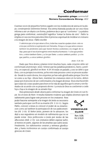 Rom. 8:29;
FII. 3:10,21
Conformar
Expresión griega: summorflzo
Número Concordancia Strong: 4832
Cuantas veces de pequeños hemos Jugado con los moldeCltos de arena en la pla-
ya, construyendo dIferentes formas Esa arena húmeda pasaba de ser una masa
Informe a ser un objeto con forma, podemos decIr que se "conformo" La palabra
grIega para conformar, summorjizo sIgmfica "tomar la forma de otro" Pablo la
emplea en sus eSCrItos para desCrIbIr el proceso espIrItual de moldear al CrIstiano
a la Imagen de Jesus Pablo eSCrIbe
y sabemos que a los que aman a DIOS, todas las cosas les ayudan a bIen esto es
a los que conforme a su propOSltO son llamados Porque a los que antes conoclo
tamblen los predestmo para que fuesen hechos conformes a la Imagen de su
HIJO, para que el sea el pnmogemto entre muchos hermanos Ya los que predes-
tmo, a estos tamblen llamo, y a los que llamo a estos tamblen JustifIco ya los
que Just¡fico, a estos tamblen glonfico
(Rom 82830)
Dado que DIOS desea y planea tener muchos hIJOS, cada creyente debe ser
conformado al protOtIpO Jesús Nótese que las palabras predestino, llamo, JustIfi-
có y, en especIal, glOrIficó en Rom 829-30 están en pasado, yeso se debe a que
DIOS, con su perspectIva eterna, ya ha VIStO este proceso como un proceso acaba-
do Desde la VISIón dIVina, los creyentes ya han sIdo glOrIficados porque DIOS los
ve como a su HIJO Ahora bIen, mIentras los CrIstIanos esten en la tIerra, deben
pasar por el proceso de ser conformados a la Imagen de Jesus DIOS esta hacIendo
que todas las cosas ayuden para bIen en la VIda de aquellos que lo aman y son lla-
mados de acuerdo con su propOSltO dIVinO La meta de DIOS es conformar a cada
hIJO e hIJa a la Imagen de su amado HIJO
DIOS presIonará desde afuera para conformar la Imagen de CrIsto en sus hI-
JOs En el resto de Rom 8 resulta bastante eVIdente que emplea dIVersos tIpOS de
SUfrImIento para lograr este proceso en los CrIstIanos Para
poder hacerse semejante a la Imagen de Jesús es necesarIO
tambIén partICIpar con Él en su muerte (FII 3 10-11) Según
Pablo, conocer a Jesus es conocer el poder de su resurrec-
Clan como así tamblen la partIClpaclon de sus padeclmlen- VERSíCULOS
tos (FII 310) El Señor Jesús, pIonero de la salvaClon, les CLAVE
deJó a sus segUidores un modelo de SUfrImIento que no se
puede eVItar DIOS perfeccIono a Jesús por medIO de las
aflICCIones (Heb 2 10) Los CrIstIanos deben esperar sufnr,
al menos en parte, algunas de las pruebas que sufrIÓ Jesús
Finalmente, los SUfrImIentos cesaran y seremos glOrIfica-
dos, y hasta reCIbIremos un cuerpo conformado al cuerpo
glOrIOSO de CrIsto
251
 