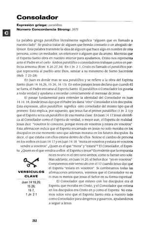 Juan 14'16,26;
1526;
167,
1 Jn 21
Consolador
Expresión griega: parak/etos
Número Concordancia Strong: 3875
La palabra gnega parakletos hteralmente slgmfica "algUien que es llamado a
nuestro lado" Se podna tratar de algUien que bnnda consuelo o un abogado de-
fensor Esta palabra transmite la Idea de algUien que hace algo en nombre de otra
persona, como un mediador, un mtercesor o algUien que da ammo Mientras que
el Espmtu Santo obra en nuestro mtenor para ayudarnos, Cnsto nos representa
ante el Padre en el cielo Ambos parakletOl o consoladores trabajan Juntos en per-
fecta armonla (Rom 82627,34) En 1Jn 2 1, Cnsto es llamado el parakletos por-
que representa al pueblo ante DIOS, similar a su mlmsteno de Sumo Sacerdote
(Heb 7 25-28)
En Juan es donde mas se usa parakletos y se refiere a la obra del Espíntu
Santo Uuan 14 16,26, 1526,1613) En estos pasaJes Jesus declara que cuando El
se fuera, el Padre envlana al Espmtu Santo El parakletos o Consolador los gUiaría
a toda verdad y ayudana a recordar correctamente el mensaje de Jesus
El pasaje fundamental para entender la Identidad del Consolador es Juan
14 16 18, dondeJesus diJO que el Padre les dana "otro" Consolador a los dlsclpulos
Esta expreslOn, allon parakleton significa otro consolador del mismo tipO que el
pnmero Esto Imphca, por supuesto, que Jesus fue el pnmer parakletos (1 Jn 2 1) Y
que el Espmtu sena un parakletos de esa misma clase En Juan 14 17 Jesus Identifi-
ca al Consolador como el Espmtu de verdad, o mejor aun, el Espmtu de reahdad
Jesus dice "vosotros le conocelS, porque mora en vosotros y estara en vosotros"
Esta afirmaClon mdICa que el Espmtu encarnado en Jesus no solo moraba en los
dlsclpulos en ese momento smo que ademas morana en los futuros dlsClpulos Es
deCir, el que estaba con ellos estana dentro de ellos Notese el cambiO de persona
en los verbos en Juan 14 17 Yen Juan 14 18 "mora en vosotros y estara en vosotros
vendre a vosotros" ¿QUien es el que "mora" y "estara"? El Consolador, el Espm-
tu ¿QUien es el que vendna a ellos el Espmtu oJesus? Es eVidente que la respuesta
no es ni uno m el otro smo ambos, como SI fueran uno solo
Mas adelante, enJuan 14 20, el Señor dice "yo en vosotros"
Comparemos este versICulo con el 17 cuando Jesus diJO que
el Espmtu "estara en vosotros" SI combmamos todas las
VERSíCULOS afirmaCiones antenores, veremos que el Consolador no es
CLAVE m mas ni menos que Jesus el Señor en su forma espmtual
El Consolador que estuvo con los dlsclpulos era el
Espmtu que moraba en Cnsto, y el Consolador que estana
en los dlsclpulos era Cnsto en y como el Espmtu No esta-
mos solos smo que el Espmtu Santo esta a nuestro lado
como Consolador para dmglrnos y gUiarnos, ayudandonos
a segUir a Jesus
252
 