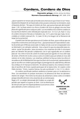 Cordero, Cordero de Dios
Expresión griega: amnos, amnos tou theou
Número Concordancia Strong: 286 35882316
¿QUIen qUIsiera ser anunCIado al mundo de la manera en que Cnsto lo fue? Inme-
diatamente despues de ser bautizado y listo ya para comenzar su mlnlsteno, Juan
el Bautista declaro "He aqUl el Cordero de DIOS, que qUIta el pecado del mundo"
auan 1 29) La frase amnos tou theou (Cordero de DIos en gnego) era una frase
plena de Significado para cualqUIer Judlo Les recordaba a los corderos usados en
los sacnficlOs dianas como ofrenda por el pecado (Lev 14 12,21,24, Num 6 12) Y
el cordero meslamco llevado al matadero (Isa 53 7), pero mas que nada, les re-
cordaba al cordero pascual (Ex 12, Juan 1936) Yla Imagen de la lIberaClon de
Israel de la esclavitud
Cuando Juan declaro que Jesus era el Cordero de DIOS, qUIso indICar que era
el sacnficlO sustltutono proViStO por DIOS ¡Que presentaclOnTJuan tamblen esta-
ba diCIendo que el Meslas anunCIado no habla venido a ser un conqUIstador SinO
un libertador y un salvador sufnente VinO a hacer lo que era Imposible para no-
sotros qUItar los pecados Jesus proveena a los creyentes de todo lo necesano
para ser librados del pecado cumpliendo con lo que Significaba ser el cordero
pascual ASI como el acto de comer el cordero pascual Significo el IniCIO del viaje
de Israel, el hecho de reCIbir aJesus como el Cordero pascual señala el inICIO del
camino en la Vida cnstlana Los Israelitas celebran la Pascua todos los años en
recordaClon de la fidelidad de DIOS que los libero de la esclavitud, oportunidad en
que se sacnfico un cordero para proteger al pnmogenlto de cada familia y MOlses
los condUjO en el viaje por el deSierto De IdentlCa manera, los cnstlanos recuer-
dan el sacnfiClo de Cnsto cuando partICipan de la Santa Cena En cuanto a esto
Pablo declara "Cnsto, nuestra Pascua, ha Sido sacnficado" (1 Cor 57-8, LBLA)
El cordero sacnficado tamblen Simboliza el pnmer paso en la adoraClon a
DIOS Los sacerdotes no podlan acercarse a la presencia de DIOS sm derrama-
miento de sangre DIOS tomo la IniCIativa de presentar a Jesus como el Cordero
porque deseaba proveer a los creyentes de un camino para
llegar a El La sangre derramada del Cordero se ocupa del
pecado que separa a la gente de DIOS Con la elimmaClon
de este pecado que nos separa podemos acercarnos a DIOS
para adorarlo y tener comunlon con El VERSíCULOS
CLAVE
Juan 1 29,36,
1 Pedo 1 19
253
 