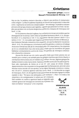 VERSíCULOS
CLAVE
Cristiano
Expresión griega: ¡nstranos
Número Concordancia Strong: 5546
Hoy en dla, la palabra cnstIano descnbe a ¡;¡lgUlen que profesa el cnstIamsmo
como relIglOn La Real AcademIa Española en una de sus acepCIones lo descnbe
como 'expresarse en termInaS comprensIbles" SIn embargo, la palabra cnstlano
provIene del gnego¡nstwnos que slgmfica algUIen que pertenece a Cnsto Se em-
pleo por pnmera vez en forma despectIva contra los cnstlanos de AntlOqUla (ver
Hech 1126)
En los pnmeros dIas de la IglesIa, los cnstlanos no teman un nombre que los
dIstIngUIera de los demas Entre ellos se llamaban hermanos (Hech 63), dlsClpu-
los (Hech 6 1), creyentes (1 Tlm 4 12), segUIdores "de este CamIno" (Hech 92) o
santos (l Cor 1 2) Los JudlOs que negaron qlle Jesus fuera el Cnsto (el MesIas) ]a
mas hubIeran llamado cnstIanos a los creyerltes, aSI que los llamaron nazarenos
(Hech 24 5) En AntloqUla se convIrtIeron muchos gentIles y comenzo el trabajo
mIsIonero formal mas alla de la comumdad JvdIa En consecuenCIa, los creyentes
ya no se consIderaban mas una secta JudIa y dado que los mIembros del grupo
hablaban constantemente acerca de Cnsto, los gentIles de AntlOqUla comenza-
ron a llamarlos cnstIanos
QUlzas les deClan aSI con cIerto sarca5mo dado que Cnsto Unstos) era un
nombre poco comun y SIn sentIdo para los grIegos mIentras quefrestos (bueno o
con buenas IntenCIones) era un nombre muy comun Por eso, algunos gnegos lla-
mabanfrestwns a esta nueva secta Suetomo escnblO acerca de los Judlos que ha
blan SIdo expulsados de Roma en el 49 d C por causa de frestos (Cnsto)
Aparentemente a los creyentes no les gustaba que los llamaran aSI, pero tal como
muchas veces sucede con los apodos, se los SlgUlO llamando crestwnos o CrIstIa-
nos En el N T ¡nstlanos aparece solo tres veces Hech 11 26 descnbe su ongen
en AntlOqUla, Hech 26 28 regIstra la sarcastIca frase de Herodes Agnpa II a Pablo
cuando le dICe "Por poco me persuades a ser cnstlano", 1 Ped 4 16 Insta a los
creyentes a no avergonzarse SI sufren por ser cnstlanos
Este nombre no vuelve a aparecer hasta el segundo sIglo
cuando IgnacIo de AntlOqUla se convlrtIo en el pnmer cns-
tIano en llamar "cnstlanos" a los creyentes
Hech 11 26,
26:28;
1 Ped 416
255
 
