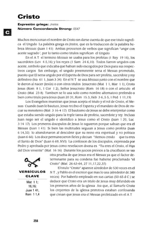 Mat 11;
16,16;
Juan 141,
Rom 1 1,4
Cristo
Expresión griega: Jnstos
Número Concordancia Strong: 5547
Muchos menCIonan el nombre de Cnsto sm darse cuenta de que ese tItulo sIgnIfi-
ca el UngIdo La palabra gnega es jnstos, que es la traducClon de la palabra he-
brea MessIGs auan I 41) Ambas proVIenen de verbos que sIgnIfican "ungIr con
aceIte sagrado', por lo tanto como tItulas sIgnIfican el ungIdo
En el A T el termmo MessIGs se usaba para los profetas (1 Rey 19 16), los
sacerdotes (Lev 45,16) Ylos reyes (1 Sam 246,10) Todos fueron ungIdos con
aceIte, slmbolo que mdlCaba que hablan sIdo escogIdos por DIOS para sus respec-
tIVOS cargos Sm embargo, el ungIdo preemmente sena el Meslas prometIdo,
puesto que El sena ungIdo por el Espmtu de DIOS para ser profeta, sacerdote y rey
definItIvo (Isa 61 1, Juan 3 34) En el N T se usa MessIGs Junto con el nombre que
le dIeron al nacer aesús) o con otros tItulas Jesucnsto (Mat I 1, Mar I 1), Cnsto
Jesus (Rom 8 1, ICor I 2), Señor Jesucnsto (Rom 16 18) o con el artIculo el
Cnsto (Mat 23 8) TambIen se lo usa solo como nombre alternatIvo prefendo o
bIen como tItulo paraJesus auan 2031, Rom 153, Heb 3 6,5 5, I Ped I 11,19)
Los EvangelIos muestran que Jesus acepta el tItulo y el rol de Cnsto, el Me-
slas Cuando Juan lo bautIzo, Jesus reClblo el Espmtu y el mandato de DIOS de ml-
CIar su mlnIsteno (Mat 3 16-4 17) El bautIsmo de Jesus se debe mterpretar como
que estaba sIendo ungIdo para la tnple tarea de profeta, sacerdote y rey Incluso
Juan nego ser el ungIdo e IdentIfico a Jesus como el Cnsto auan I 20, Luc
3 14 17) Los pnmeros dlSClpulos de Jesus lo slgUleron porque sabIan que era el
MeSIas auan I 41) SI bIen las multItudes segUlan a Jesus como profeta auan
6 14,32) lo abandonaron al descubnr que su remo era espmtual y no polItlco
auan 6 66) Los doce permaneCIeron fieles y deClan "Hemos creldo que tu eres
el Santo de DlOS" auan 6 69, NV1) La confeslOn de los dlSClpulos, expresada por
Pedro y aprobada por Jesus como revelaClon dIvma es "Tu eres el Cnsto, el HIJo
del DIOS vIvIente" (Mat 16 16) Durante los JUlClOS prevIos a la cruClfixlon se VIO
otra prueba de que Jesus era el Meslas ya que el factor de-
termmante para su condena fue haberse proclamado "el
Cnsto" (Mat 2663-64,27 1l,l7,22,37)
El tItulo "Cnsto" aparece alrededor de 530 veces en el
VERSíCULOS N T ,y Pablo es el escntor que mas lo usa (alrededor de 380
CLAVE veces) Por haberlo empleado en sus cartas (50-65 d C) se
deduce que Cnsto era un tItulo de Jesus muy dIfundIdo en
los pnmeros años de la IglesIa ASI que, al llamarle Cnsto
los creyentes de la Iglesla pnmItlVa estaban confesando
que crelan que Jesus era el Meslas profetIzado en el A T
256
 