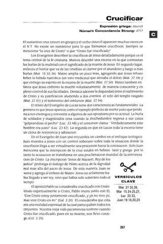 Mat 27 35,38,
Mar 15 24-25,27,
Luc 2333,
Juan 19 18,20,23
Crucificar
Expresión griega: stauroo
Número Concordancia Strong: 4717
El sustantIVO cruz (stauro en gnego) y el verbo stauro6 aparecen muchas veces en
el NT No eXIste un sustantIVO para lo que llamamos cruclfixlOn SIempre se
menCIona "la cruz de Cnsto" o que "Cnsto fue cruCIficado"
Los EvangelIos descnben la cruCIfixlOn de Jesus detalladamente porque es el
tema central de la fe cnstIana Marcos descnbe una escena en la que contrastan
las burlas de la multItud con el sIgmficado de la. muerte deJesus En segundo lugar,
enfatIza el horror que va de las tlmeblas al clamor por el abandono y luego a mas
burlas (Mar 1533 36) Mateo amplIa un poco mas, agregando que Jesus rehuso
beber la bebIda narcotICa (un VInO medICInal que alIVIaba el dolor) (Mat 2734) Y
que entrego su espmtu en la escena de la muerte (Mat 27 50) Mateo tamblen en
fatlza que Jesus enfrento la muerte voluntana.mente de manera conSCIente y en
pleno control de sus facultades Destaca ademasla dlspandad entre el sufnmlento
de Cnsto y su justlficaCIon aludIendo a dos eventos el velo del templo rasgado
(Mat 2751) Yel testlmomo del centunon (Mat 2754)
El relato del EvangelIo de Lucas tIene dos caractenstICas fundamentales La
pnmera es que Jesus aparece como el ejemplo perfecto de martlr Justo que perdo
na a sus enemIgos y conVIerte a algunos de sus OpOSItores por su actItud La burla
de soldados y magIstrados cesa cuando la muchedumbre regresa a sus casas
"golpeandose el pecho" (Luc 2348) Yel centunon clama' Verdaderamente este
hombre era justo" (Luc 23 47) La segunda eS que en Lucas toda la escena tIene
un clIma de reverenCIa y adoraCIon
En el EvangelIo de Juan uno encuentra un cambIO en el enfoque teologICo
Juan muestra a Jesus con un control soberano sobre toda la sItuaCIon donde la
cruCIfixlOn llega a ser vIrtualmente una proceslOn haCIa la coronaCIon Solo Juan
menCIona que la mscnpCIon de la cruz estaba en hebreo latm y gnego por lo
tanto la acusaClOn se transforma en una proclamaCIon mundIal de la entromza
clan de Cnsto La mscnpclOn "Jesus de Nazaret, Rey de los
¡udlOs" prolonga el dIalogo de Pllato acerca de la dlgmdad
real mas alla del JUICIO de Jesus De esta manera, Juan se
suma y agrega al enfasls de Mateo Jesus no solamente ha-
bla llegado a ser rey, smo que habIa SIdo soberano todo el VERSíCULOS
tIempo CLAVE
El apostol Pablo se conSideraba cruCIficado con Cnsto
Umdo espmtualmente a Cnsto, Pablo muna Junto con El,
'Con Cnsto estoy juntamente cruCIficado, y ya no VIVO yo,
mas vive Cnsto en mI" (Gal 2 20) El conSideraba que esta
era una realIdad espmtual de la cual partICIpaban todos los
creyentes Nuestra vieja VIda pecamInosa termmo cuando
Cnsto fue cruCIficado, pues en su muerte, noS llevo conSI-
go (Col 220)
257
 