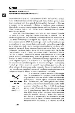 Mat 2732,
Mar 1521,
Juan 19 17,19
Cruz
Expresión griega: stauros
Número Concordancia Strong: 4716
Nos estremecemos al ver una horca o una sIlla electnca dos elementos relatIva-
mente modernos de eJecuclOn En la antlguedad, el sImbolo de la eJecuClon era la
cruz (stauros en gnego) En la epoca de Cnsto (sIglo Ia C hasta sIglo Id C ) se uso
la cruz para ejecutar a cnmmales y rebeldes La cruClfixlOn era un metodo mu:o
dIfundIdo de eJecuClon en todo el Impeno Romano, mcluso en la India, el norte de
Afnca y Alemama Entre el4 a C yel 70 dCa veces se crucIficaba a mJles de per-
sonas al mIsmo tIempo
Parece ser que se usaban tres tIpOS de cruces la cruz que tema el travesaño
por debajo de la cabeza del poste (cruz latma), una cruz con forma de T (cruz de
San Antomo) y una cruz con forma de X (cruz de San Andres) En la cruClfixlOn de
]esus, Mateo menCIona que la mscnpClon "Este es ]esus, el rey de los JudlOs" esta-
ba sobre su cabeza (Mat 27 37) Esto mdlca que para la cruClfixlon de ]esus se uso
una cruz latma tal como lo pmtan tradiCIonalmente los artIstas Era muy probable
que la vlctlma fuera fijada a la cruz mientras todavla estaba en el pISO Luego se le-
vantaba la cruz y se la dejaba caer en un hueco preparado en el pISO Las manos
podlan estar clavadas o atadas a la cruz No se sabe exactamente SI clavaban los
pIes con uno o dos clavos El peso del cuerpo descansaba en un pedazo de madera
colocado en los pIes y posiblemente por otro, en la entrepIerna SI los verdugos
quenan produCIr una muerte lenta y agomzante, pondnan clavos en la tabla de
aSIento o en la base para los pIes La muerte sobrevema por la perdIda de la Clrcu-
laclOn sangumea segUida de un paro cardiaCO El proceso podla durar vanos dlas
por eso a menudo quebraban las pIernas de la vlCtlma con un palo por debajo de la
rodilla, lo que causaba un Impacto tremendo y ehmmaba cualqUier POslblhdad de
aflOjar la tenslon de las muñecas atadas o clavadas Cuando los cruCIficados mo-
nan generalmente se dejaba el cuerpo en la cruz hasta su descomposlClon, pero
en algunos casos se lo daban a famlhares y amIgos para enterrarlo
La cruClfixlOn de Cnsto tuvo elementos romanos yJu-
dIos Los escntores de los Evangehos destacaron que los
culpables de la cruClfixlon de ]esus fueron los hderes reh-
glOsas Judlos TuvIeron espeCIal CUidado en diferenCIal'
VERSíCULOS bIen a los hderes de la gente comun, ya que fueron los hde-
CLAVE res JudlOs qUienes ImClaron el arresto de]esus (Mar 144'},
Ysu JUICIO ante el Sanedrm (Mar 1453-64) SI bIen Pllato
pareclo vaCIlar y finalmente cedlo debJlmente ante la pre-
slon de las multItudes al lavarse las manos de toda culpa
(Mat 2724), Roma tamblen tuvo su parte de responsabIh-
dad en la cruClfixlOn Dado que el Sanedrm no tema poder
para decretar la pena de muerte, era necesana la deClslOn
de PIlato Ademas, fueron las autondades romanas qwe-
nes lo ejecutaron Fmalmente en el asesmato del HIJo de
258
 