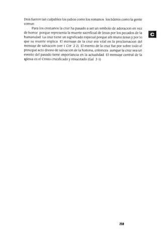 DIOS fueron tan culpables los JudlOs como los romanos los lideres como la gente
comun
Para los cnstlanos la cruz ha pasado a ser un slmbolo de adoraclOn en vez
de horror porque representa la muerte sacnfiClal de Jesus por los pecados de la
humamdad La cruz tiene un slgmficado especIal porque all1 muna Jesus y por lo
que su muerte Implica El mensaje de la cruz era vital en la proclamaclOn del
mensaje de salvaclOn (ver 1 Cor 2 2) El evento de la cruz fue por sobre todo el
pnnClpal acto divIno de salvaClon de la hlstona, entonces aunque la cruz sea un
evento del pasado tiene ImportanCia en la actualidad El mensaje central de la
IglesIa es el Cnsto crucificado y resuCitado (Gal 3 1)
259
 