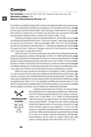 Mar 1422,
Rom 66,12,
823,
FiI 321
Cuerpo
Ver tambien: Cuerpo de Cristo pag 261 y Cuerpo de Jesucristo pag 262
Expresión griega: soma
Número Concordancia Strong: 4983
En la Blbha la palabra gnega soma (cuerpo) se emplea de dIferentes maneras, In-
cluso con expreslOnes metafoncas y teologlCas Por su defimClon baslCa, denc.n
lo fíSlCO que enCIerra nuestra alma Jesus dIJO que no temleramos a los que p<r
dlan matar el cuerpo pero no el alma, smo mas bIen que tuvleramos temor de
qUlenes podlan destrUlr alma y cuerpo en el mfierno (Mat 10 28)
Tamblen se emplea cuerpo en sentIdo metafonco Jesus hablo de su cuerpo
en referenCIa al pan del nuevo pacto "Este es mI cuerpo' ,para luego agregar con
la copa de vmo en la mano 'Esta es mI sangre" (Mar 14 22 24) Estos termmos
que denvan del sIstema sacnfiClal del A T , subrayan la ImportanCIa sacnfiClal de
la muerte de Cnsto Tanto en el antIguo como en el nuevo pacto se ofrece una
VIda real y flslCa en sacnfiClo a DIOS
Pablo hIZO que el termmo cuerpo fuera una referenCIa fundamental para en-
tender la expenenCla cnstlana Por ejemplo en Rom 6 6 Pablo hablo de un cuerpo
de pecado Esta frase no mdlca que el cuerpo en SI mIsmo es pecammoso, SI bIen d
pecado se halla de alguna manera conectado con lo que es fiSlCO Por el contrano
la frase se refiere a la VIda físlCa del ser humano, la VIda en la tIerra, dommada por
la mfluencla del pecado RelaCIonar el pecado con el cuerpo es SImplemente reco-
nocer que el ser humano en su VIda terrena es, por consecuenCIa, pecador
Pablo dIce que cuando los mcredulos se convIerten a Cnsto, expenmentan
no solo la salvaClon de su alma smo ademas la transforrnaClon de sus VIdas Han
muerto al pecado y han SIdo hberados de la esclavltud de pecado El escnblo "No
reme, pues, el pecado en vuestro cuerpo mortal de modo que lo obedezcals en sus
concupIscenCIas" (Rom 6 12) Los creyentes se hallan en el mundo auan 17 11)~'
deben vIvIr para DIOS mIentras estan en el mundo (es deCIr, en su eXIstenCIa dentro
de sus cuerpos terrenales) pero no deben ser mdlferentes al mundo
Cuando una persona cree en Cnsto, la VIda terrenal o
físlCa adqUlere nuevo slgmficado e Importancla Pablo man-
do a los cnstlanos que presentaran sus cuerpos como sa-
cnficlo VIVO a DIOS (Rom 12 1) Pablo no despreCIaba la
VERSíCULOS VIda terrenal, pero VIO que en Cnsto, el cuerpo cobraba una
CLAVE nueva potenClahdad "¿O Ignorals que vuestro cuerpo es
templo del Espmtu Santo, el cual esta en vosotros, el cual
tenels de DIOS, y que no SOIS vuestros?" (1 Cor 6 19) Por
cuerpo se entIende la totahdad de nuestra eXlstenCla físlCa
o terrenal Pablo ademas antICIpo una transformaClan final
de la VIda en el cuerpo Seremos redImIdos y fislcamente
transformados, se nos dara un cuerpo nuevo que sera
como el cuerpo glonoso de Cnsto (Rom 823, FIl 321)
268
 