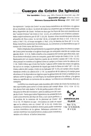 Rom 1215,
1 Cor 12 12-20,22-25;
Ef 4 12,16
Cuerpo de Cristo (la Iglesia)
Ver también: Cuerpo pag 260 y Cuerpo de Jesucristo pag 262
E1tpresión griega: soma tou Jrlstou
Número Concofdancia Strong: 4983 3588 5547
La expreslOn 'cuerpo de Cnsto" es una forma. metafonca de refenrse a la Iglesia
en su totalJdad, es deCir, la unlon de todos los creyentes que se hallan relacIOna-
dos y dependen de Cnsto Incluso se dICe que los hiJos de DIos son miembros de
ese "cuerpo mlstlCo" de Cnsto (1 Cor 1227), en comunlon con el Señor y alimen-
tados espmtualmente por El (Ef 525,29) EXisten otras metaforas para refenrse
al pueblo de DIOS como la vid (Sal 80 8), el templo de DIos (1 Cor 3 16-17) la
casa (1 Ped 2 5), ellmaJe escogido (1 Ped 2 9) Yla familia de DIOS (Ef 3 14-15)
Estas metaforas aumentan la mterrelaclOn, la. comunlon y la. dependencia que el
cuerpo de Cnsto tiene del DIos VIVO
Pablo empleaba frecuentemente la expreslOn gnegasoma toujnstou (cuerpo
de Cnsto) para recordar a la Iglesia local que era una parte Vital de un cuerpo mas
grande (Rom 12 4-5) Pablo enseño a los cnstlanos de Connto que ellos eran, tan-
to en forma mdlvldual como en conjunto, parte del cuerpo de Cnsto (1 Cor 1227)
bautizados por un mismo Espmtu y parte de un mismo cuerpo (Ef 5 30) En mu-
chos pasajes se nombra a la Iglesia como el cuerpo y a Cnsto como la cabeza (Col
1 18) Pablo mdlca que Cnsto fue hecho "cabeza sobre todas las cosas a la Iglesia,
la cual es su cuerpo, la plenitud de Aquel que todo lo llena en todo" (Ef 122-23)
Como cabeza del cuerpo, Cnsto es su Salvador (Ef 523) Yel cuerpo crece mante-
ruendose unido a la cabeza (Col 2 19) La metafora de la cabeza y el cuerpo pone
el enfasls en la dependencia organlca que la Iglesia tiene de Cnsto y tamblen en su
señono sobre la IglesIa La vIda fluye y se mantlene graCias a la cabeza y la IgleSia
toma su Significado en termmos de su cabeza La relaClon es mmedlata, duecta y
completa
La Biblia nos enseña que cada miembro del cuerpo de Cnsto ha reCibido do-
nes espmtuales para servir a Cnsto dentro del cuerpo (Rom 126, 1 Cor 12 11)
Los dones han Sido dados "a fin de perfeCCionar a los san-
tos para la obra del mmlsteno para la edlficaClon del cuer-
po de Cnsto hasta que todos lleguemos a la Unidad de la fe
y del conOCimiento del HlJo de DIOS, a un varan perfecto, a
la medida de la estatura de la plenitud de Cnsto' (Ef VERSíCULOS
412-13) El obJetiVO es que crezcamos en todo en aquel CLAVE
que es la cabeza, esto es, Cnsto" (Ef 415-16) Cnsto nos
sustenta y nosotros reCibimos dones para poder sustentar
a otros miembros de la IgleSia Debemos contmuar cre-
Ciendo mientras nos mantenemos Unidos entre nosotros y
Unidos a la cabeza el Señor ]esucnsto
261
 