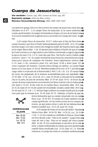 VERSíCULOS
CLAVE
Mat 2626,
Mar 1422,
Luc 2219,
Heb 105
Cuerpo de Jesucristo
Ver también: Cuerpo pag 260 y Cuerpo de Cnsto pag 261
Expresión griega: soma tou lesou Jnstou
Número Concordancia Strong: 4983, 35882424 5547
La expreslOn gnega soma tou lesou jnstou (el cuerpo de Jesucnsto) tIene tres sig-
nIficados en el N T 1) el cuerpo fislco de Jesucnsto, 2) la VISIon slmbolIca del
cuerpo quebrantado y la sangre derramada en el pan y el VInO de la Santa Cena!
3) la vlslon metafonca de la Iglesia local y unIversal (ver Cuerpo de Cnsto la Igle-
sIa)
1) El cuerpo fiSICO de Jesucnsto El N T IndICa que el HIJo de DIOS tema ~
cuerpo humano que DIos el Padre habla preparado para El (Heb 10 5) El cuerpo
terrenal surglO a la VIda a traves del mIlagroso poder del Espmtu Santo que obró
en la vIrgen Mana (Mat 1 20) El apostol Juan enfatIZO el hecho de que el cuerpo
de Cnsto era f¡SICO y no algo etereo como hablan comenzado a sugenr algunos es!
la epoca de Juan (1 Jn 4 2-3) Juan dIJO que DIOS 'fue hecho carne y habIto entre
nosotros' Ouan 1 14) El cuerpo terrenal de Jesus tenIa las caractenstlcas y las Ir
mItaclOnes tIpICas de cualqUIer ser humano Jesus expenmento tnsteza (Heb
5 7-8 Juan 11 35), cansanCIO Ouan 4 6), sed Ouan 19 28) Y dolor Ouan 19 1-)¡
como cualqUIer ser humano Cuando Jesus entrego su espmtu su cuerpo fisICo
muno en la cruz Ouan 19 30,33) MIentras estaba en la cruz, el N T proclama que
cargo sobre SI el pecado de la humanIdad (1 Ped 224, 1Jn 22) El cuerpo fíSICO
de Cnsto fue preparado de la manera acostumbrada para ser sepultado (Mat
27 59 Mar 15 46 Luc 23 53 56 24 1, Juan 19 39-40) Y colocado en la tumba he-
cha en la peña, de Jose de Anmatea (Mat 2757-60 Juan 1941) Al tercer dla, eJ
cuerpo de Jesus expenmento una resurrecCIon fisICa real tal como lo habla prech-
cho Ouan 2 19-22) El fue VIStO en su cuerpo fíSICO, resuCItado (Mat 289, Luc..
2431,36, Juan 20 10-19,26) Ypudo ser escuchado, tocado y aSIdo (Mat 28 9, Luc..
24 39, Juan 20 17,1 Jn 1 1) Incluso llego a ofrecer su cuerpo hendo por la crucúi-
XIOn para que lo tocaran (Luc 2439, Juan 20 17) Ademas, el hecho de que co-
mIera demuestra que su cuerpo resucItado era un cuerpo
fiSICO (Luc 24 42-43) El cuerpo de Cnsto tamblen era un
cuerpo glonficado SIn las restncclOnes de los cuerpos co-
munes, ya que podla entrar y salIr de las habItaCIones de
manera notable (Luc 24 31,36, Juan 20 19,26)
2) El cuerpo de Cnsto en la Cena del Señor Durante la
UltIma Cena (Mat 2626-29, Mar 1422-25, Luc 22 15-2()-
1 Cor 11 23-26) cuando se celebraba la Pascua Jesus tomo
un trozo de pan y dIJO "Este es mI cuerpo" Luego tomo una
copa de VInO y dIJO "Esta es mI sangre del nuevo pacto·
(Mat 26 28) El VInO SImbolIzaba el sacnfiCIO de la VIda de
Jesus y el pan SImbolIzaba su cuerpo que sena quebrantado
cuando fuera cruCIficado (Luc 2333, Juan 19 1 2) Para los
cnstlanos, el cuerpo de Cnsto se conSIdera slmbolIcamente
262
 