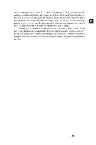 como un cuerpo partIdo (Mat 8 17, 1 Ped 224, ver Isa 534 5) en el partImIento
del pan, en la Cena del Señor La copa es un slmbolo de su sangre derramada, VIS-
ta como el factor central dentro del pacto de graCIa de DIOS con su pueblo Jesus
hIZO referenCIa al "nuevo pacto en mI sangre" (Luc 22 20) La Cena del Señor re-
cuerda a los creyentes que Jesus mUrIa para el perdon de pecados de muchos
(Mat 26 28) Ymuestra la muerte del Señor hasta que El venga
El cuerpo de CrIsto ofrece esperanza a los CrIstIanos En la Cena del Señor
nos recuerda el cuerpo quebrantado de CrIsto saCrIficado por nosotros y el cuer
po de CrIsto resucItado fortalece nuestra fe de que nosotros tamblen reCIbIremos
cuerpos resuCItados con los cuales podremos vIvIr para sIempre en la presenCIa
de DIOS
263
 