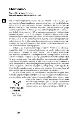 Demonio
Expresión griega: da/maman
Número Concordancia Strong: 1140
Los dIbuJos anImados carIcatUrIzan a los demonIos como pequeños seres roJos
con cuernos, cola puntIaguda y un trIdente Ahora bIen, ¿que nos dIce la BIblIa
acerca de que o qUIenes son los demonIos? Para nuestra sorpresa, la BIblIa no
se dedIca demasIado a los demonIos La palabra demonIo provIene del grIego
dmmomon, dlmmutlvo de dmm6n que en la lIteratura grIega desCrIbe a un dIOS o
una deIdad Sm embargo en el N T grIego se conSIdera a estas entIdades como
deIdades falsas (ver 1 Cor 10 20) CualqUIer deIdad fuera del UnICO DIos verda-
dero es un espmtu opuesto a El, por lo tanto un demonIo es un espmtu maldIto
De hecho, en el N T los tItulas "espmtu malIgno" y "demOnIO" se pueden usar
mdlstmtamente No se debe confundIr demonIo con dIablo, ya que segun el tex-
to grIego hay un solo dIablo (dwbolos en grIego), que en la BIblIa se lo conoce
con dIversos nombres, tItulas y epItetos
Sabemos que Satanas es el prmClpe de todos los demonIos que estan sUJe-
tos a el (Mat 1224-27) Se cree que los demonIos son angeles Caldos pero no esta
explICltamente expresado en la BIblIa EfeSIOS 6 12 sugIere la eXIstencIa de un or-
den JerarqUlco de demonIos "contra prmClpados, contra potestades, contra los
gobernadores de las tInIeblas de este sIglo, contra huestes espmtuales de maldad
en las reglones celestes" Son leales al dIablo a qUIen sIrven por mIedo y por fal-
sas IlUSIOnes Su proposIto es llevar a cabo las artImañas de Satanas y oponerse a
DIos Para eso tIentan, defraudan y engañan a la gente para llevarla a la perdICIón
eterna Al oponerse a DIos atacan, oprImen, entorpecen y acusan al pueblo de
DIOS Tamblen pueden poseer a las personas (poseslOn demOnIaca) hasta tal
punto que de alguna manera las mcapaCltan fisICa o mentalmente
En el final de los tIempos, los demOnIOS seran eternamente castIgados ]esus
hablo del fuego eterno preparado para el dIablo y sus angeles (probablemente de-
mOnIos), al que tamblen Iran los seres humanos maldItos, tanto hombres como
mUjeres (Mat 25 41) Ala larga, Satanas y sus huestes serán
echados al lago de fuego (Apoc 20 10), que tamblen es el
lugar de tormento eterno para todo aquellos cuyos nombres
no estan eSCrItos en el lIbro de la VIda (Apoc 2012-15)
VERSíCULOS
CLAVE
Mat 12 24,27,
1 Cor 1020
264
 