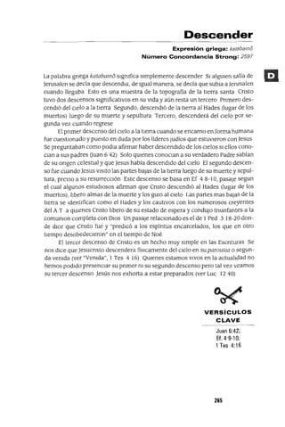 Descender
Expresión griega: katabamo
Número Concordancia Strong: 2597
La palabra gnega katabamo slgmfica sImplemente descender SI algUIen sajía de
Jerusalen se decía que descendIa, de Igual manera, se decía que subIa a Jerusalen
cuando llegaba Esto es una muestra de la topografia de la tIerra santa Cnsto
tuvo dos descensos slgmficatlvos en su vIda y aún resta un tercero Pnmero des-
cendIó del CIelo a la tIerra Segundo, descendIó de la tIerra al Hades (lugar de los
muertos) luego de su muerte y sepultura Tercero, descenderá del CIelo por se-
gunda vez cuando regrese
El pnmer descenso del CIelo a la tIerra cuando se encarno en forma humana
fue cuestIonado y puesto en duda por los líderes Judíos que estuvIeron con Jesus
Se preguntaban como podIa afirmar haber descendIdo de los CIelos SI ellos cono-
CIan a sus padres auan 6 42) Solo qUIenes conoClan a su verdadero Padre sabían
de su ongen celestIal y que Jesus había descendIdo del CIelo El segundo descen-
so fue cuando Jesus VISItO las partes bajas de la tIerra luego de su muerte y sepul-
tura, prevIo a su resurreccIón Este descenso se basa en Ef 4 8-10, pasaje segun
el cual algunos estudIosos afirman que Cnsto descendIó al Hades (lugar de los
muertos), lIbero almas de la muerte y los gUIa al CIelo Las partes mas bajas de la
tIerra se IdentIfican como el Hades y los cautIvos con los numerosos creyentes
del A T a qUIenes Cnsto lIbero de su estado de espera y condUjO tnunfantes a la
comumon completa con DIos Un pasaje relaCIonado es el de 1 Ped 3 18-20 don-
de dICe que Cnsto fue y "predICó a los espíntus encarcelados, los que en otro
tIempo desobedeCIeron" en el tIempo de Noé
El tercer descenso de Cnsto es un hecho muy sImple en las Escnturas Se
nos dICe que Jesucnsto descendera fisICamente del CIelo en su parousIa o segun-
da vemda (ver "Vemda", 1Tes 4 16) QUIenes estamos VIVOS en la actualIdad no
hemos podIdo presenCIar su pnmer m su segundo descenso pero tal vez veamos
su tercer descenso Jesús nos exhorta a estar preparados (ver Luc 1240)
VERSíCULOS
CLAVE
Juan 6:42;
Ef.4·9-10,
1Tes 4:16
265
 