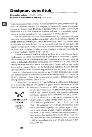 Juan 15 16,
Tito 1 5
Designar, constituir
Expresión griega: kath¡stem¡ tlthem¡
Número Concordancia Strong: 2525 5087
Todos hemos escuchado hablar de minIstros ordenados pero ¿sabemos que sIg-
nifica ser ordenado? SIgnifica que una persona ha cumplido con cIertos reqUIsI-
tos para ser deSIgnado en determinado puesto dentro de la IgleSia Entonces, la
ordenaClon es el acto de investIr ofiCialmente a algUIen con autondad religIOsa
Este acto Implica una selecClon y un compromIso al servICIO de DIOS
Los doce pnmeros dlsClpulos fueron seleCCIonados y constItUIdos tales por
Jesucnsto Esto SIgnifica que fueron puestos y ubICados (kathlsteml y tltheml, en
gnego) por Cnsto en ese lugar Cuando Jesus constituyo a los doce, llamo a qUIe-
nes El qUIso Mas tarde, les dIJO "No me elegIsteIs vosotros a mI, SinO que yo 05
elegl a vosotros" auan 15 16) El UnlCO que no fue dIrectamente elegIdo porJesus
fue Matlas que reemplazo a Judas, pero los dlsClpulos lo eligIeron por medIO de
la oraclOn y echando suertes (Hech 1 24-26)
Numerosos versICulos del N T indIcan que DIOS a traves del Espmtu Santo
es el pnmero en seleCCIOnar hombres y mUjeres para el servICIO en la IgleSIa
Pablo declaro que habla SIdo apartado por DIOS desde antes de nacer y que no
habla reCIbIdo el apostolado de o a traves de otro hombre (Gal 1 1,15) MIentras
Pablo y Bernabe adoraban, fueron enViados por el Espmtu a ChIpre por medIO
de un profeta cnstlano (Hech 13 1-5) TJmoteo fue elegIdo de manera pareCIda
como aSIstente de Pablo por medIO de palabras profetlcas (1 Tlm 1 18 4 14) En
Connto se confmeron dIVersos mlnlstenos (de predIcar de enseñar, de sanidad
y de admlnlstraclOn) dIrectamente como dones del Espmtu (1 Cor 12 8-11,28
Ef 4 11) Ademas, el Espmtu Santo deSIgno a los anCIanos de la IgleSia en Efeso
como pastores del rebaño (Hech 20 28)
EXIsten otros versICulos en el NT que hablan de la partlclpaClon de la IgleSIa
en el proceso de selecclOn Por ejemplo, la IgleSIa nommo a Bernabe ya Matlas
antes de remJtJr la declslon final a DIOS (Hech 1 15,23) Los creyentes ehgleron a
los sIete diaconas y luego los presentaron a los apostales
(Hech 62-6) La IgleSia reUnida y ante una orden del Espmtu
encomendo y envIO a Pablo y Bernabe (Hech 133) La elec-
Clan de los hderes de la congregaClon podla comprender
VERSíCULOS oraClon, ayuno y echar suertes (Hech 1 26, 66 132-3
CLAVE 1423) elecClon grupal (Hech 1 15,23, 62-5 13 3, 162
1 Tlm 414) Yalgunas veces se elegla a los hderes a mano
alzada, ¡elrotonem en gnego Esta palabra sIgnifico' elec-
Clan a mano alzada y luego "eleCClon al señalar" (2 Cor
8 19 Hech 14 23) Pablo y Bernabe nombraron anCIanOS,)
Pablo indICO a Tito que hICIera lo mIsmo (Hech 1423 TIto
1 5) Pablo y los anCIanos de LJstra ehgleron a Tlmoteo para
el hderazgo en obedlenCla a un profeta cnstlano (1 Tlm
4 14,2 Tlm 1 6)
266
 