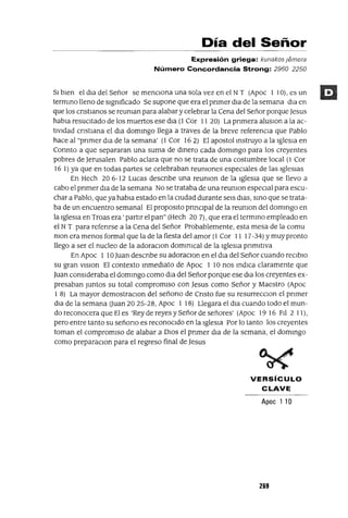 Día del Señor
Expresión griega: kunakos jamera
Número Concordancia Strong: 2960 2250
SI bien el dla del Señor se menCiona una sola vez en el NT (Apoc 1 10), es un
termmo lleno de slgmficado Se supone que era el pnmer dla de la semana dla en
que los cnstlanos se reuman para alabar y celebrar la Cena del Señor porque Jesus
habla resuCitado de los muertos ese dla (1 Cor 11 20) La pnmera aluslOn a la ac-
tividad cnstlana el dla dommgo llega a traves de la breve referencia que Pablo
hace al "pnmer dla de la semana' (1 Cor 16 2) El apostol mstruyo a la Iglesia en
Connto a que separaran una suma de dmero cada dommgo para los creyentes
pobres de Jerusalen Pablo aclara que no se trata de una costumbre local (1 Cor
16 1) ya que en todas partes se celebraban reumones especiales de las Iglesias
En Hech 20 6-12 Lucas descnbe una reumon de la Iglesia que se llevo a
cabo el pnmer dla de la semana No se trataba de una reuman especial para escu-
char a Pablo, que ya habla estado en la cIUdad durante seis dlas, smo que se trata-
ba de un encuentro semanal El proposlto pnnClpal de la reumon del dommgo en
la Iglesia en Troas era' partir el pan" (Hech 20 7), que era el termmo empleado en
el NT para refenrse a la Cena del Señor Probablemente, esta mesa de la comu
mon era menos formal que la de la fiesta del amor (1 Cor 11 17-34) Ymuy pronto
llego a ser el nucleo de la adoraclOn dommlcal de la IgleSia pnmltiva
En Apoc 1 10Juan descnbe su adoraClon en el dla del Señor cuando reClblO
su gran vlslon El contexto mmedlato de Apoc 1 lOnas mdICa claramente que
Juan conSideraba el dommgo como dla del Señor porque ese dla los creyentes ex-
presaban Juntos su total compromiso con Jesus como Señor y Maestro (Apoc
1 8) La mayor demostraclOn del señano de Cnsto fue su resurrecclOn el pnmer
dla de la semana auan 2025-28, Apoc 1 18) Llegara el dla cuando todo el mun-
do reconocera que El es 'Rey de reyes y Señor de señores' (Apoc 19 16 FIl 2 11),
pero entre tanto su señano es reconoCido en la IgleSia Por lo tanto los creyentes
toman el compromiso de alabar a DIOS el pnmer dla de la semana, el dommgo
como preparaclOn para el regreso final de Jesus
VERSíCULO
CLAVE
Apoe 1 10
269
 