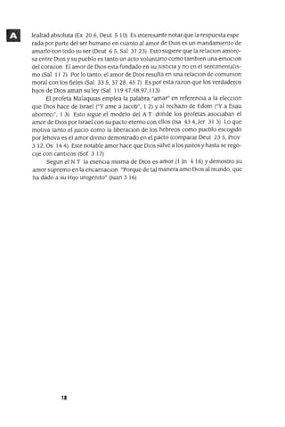 lealtad absoluta (Ex 206, Deut 5 10) Es mteresante notar que la respuesta espe
rada por parte del ser humano en cuanto al amor de DIos es un mandamIento de
amarlo con todo su ser (Deut 6 5, Sal 31 23) Esto sugIere que la relaClon amoro-
sa entre DIos y su pueblo es tanto un acto volunt¿:¡no como tamblen una emoclOn
del corazon El amor de DIOS esta fundado en su JUStICia y no en el sentImentalIs-
mo (Sal 11 7) Por lo tanto, el amor de DIOS resulta en una relaclOn de comumon
moral con los fieles (Sal 335,3728,457) Es por esta razon que los verdaderos
hIJOS de DIOS aman su ley (Sal 11947,48,97,113)
El profeta MalaqUlas emplea la palabra "amar" en referenCIa a la elecclOn
que DIOS hace de 1srael ("Y ame a Jacob", 1 2) Y al rechazo de Edom ("Ya Esau
aborreCl", 1 3) Esto sIgue el modelo del A T donde los profetas aSOCIaban el
amor de DIOS por Israel con su pacto eterno con ellos (1sa 434, Jer 31 3) Lo que
motIva tanto el JUICIO como la IIberaclOn de los hebreos como pueblo escogIdo
por Jehova es el amor dlvmo demostrado en el pacto (comparar Deut 235, Prov
3 12, Os 14 4) Este notable amor hace que DIOS salve a los Justos y hasta se rego-
cIJe con cantICos (Sof 3 17)
Segun el N T la esencIa mIsma de DIOS es amor (1 Jn 4 16) Ydemostro su
amor supremo en la encarnaclOn "Porque de tal manera amo DIOS al mundo, que
ha dado a su HIJO umgemto" Ouan 3 16)
18
 